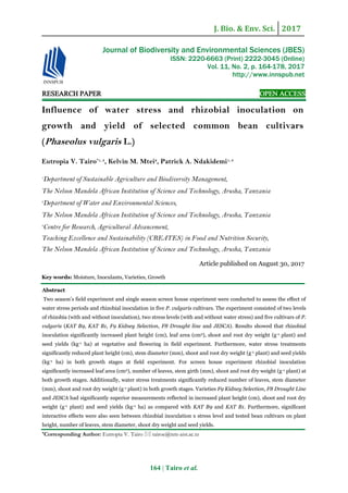 J. Bio. & Env. Sci. 2017
164 | Tairo et al.
RESEARCH PAPER OPEN ACCESS
Influence of water stress and rhizobial inoculation on
growth and yield of selected common bean cultivars
(Phaseolus vulgaris L.)
Eutropia V. Tairo*1, 3
, Kelvin M. Mtei2
, Patrick A. Ndakidemi1, 3
1
Department of Sustainable Agriculture and Biodiversity Management,
The Nelson Mandela African Institution of Science and Technology, Arusha, Tanzania
2
Department of Water and Environmental Sciences,
The Nelson Mandela African Institution of Science and Technology, Arusha, Tanzania
3
Centre for Research, Agricultural Advancement,
Teaching Excellence and Sustainability (CREATES) in Food and Nutrition Security,
The Nelson Mandela African Institution of Science and Technology, Arusha, Tanzania
Article published on August 30, 2017
Key words: Moisture, Inoculants, Varieties, Growth
Abstract
Two season’s field experiment and single season screen house experiment were conducted to assess the effect of
water stress periods and rhizobial inoculation in five P. vulgaris cultivars. The experiment consisted of two levels
of rhizobia (with and without inoculation), two stress levels (with and without water stress) and five cultivars of P.
vulgaris (KAT B9, KAT B1, F9 Kidney Selection, F8 Drought line and JESCA). Results showed that rhizobial
inoculation significantly increased plant height (cm), leaf area (cm2), shoot and root dry weight (g-1 plant) and
seed yields (kg-1 ha) at vegetative and flowering in field experiment. Furthermore, water stress treatments
significantly reduced plant height (cm), stem diameter (mm), shoot and root dry weight (g-1 plant) and seed yields
(kg-1 ha) in both growth stages at field experiment. For screen house experiment rhizobial inoculation
significantly increased leaf area (cm2), number of leaves, stem girth (mm), shoot and root dry weight (g-1 plant) at
both growth stages. Additionally, water stress treatments significantly reduced number of leaves, stem diameter
(mm), shoot and root dry weight (g-1 plant) in both growth stages. Varieties F9 Kidney Selection, F8 Drought Line
and JESCA had significantly superior measurements reflected in increased plant height (cm), shoot and root dry
weight (g-1 plant) and seed yields (kg-1 ha) as compared with KAT B9 and KAT B1. Furthermore, significant
interactive effects were also seen between rhizobial inoculation x stress level and tested bean cultivars on plant
height, number of leaves, stem diameter, shoot dry weight and seed yields.
*Corresponding Author: Eutropia V. Tairo  tairoe@nm-aist.ac.tz
Journal of Biodiversity and Environmental Sciences (JBES)
ISSN: 2220-6663 (Print) 2222-3045 (Online)
Vol. 11, No. 2, p. 164-178, 2017
http://www.innspub.net
 