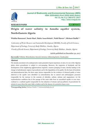 J. Bio. & Env. Sci. 2017
260 | Hamzaoui et al.
RESEARCH PAPER OPEN ACCESS
Origin of water salinity in Annaba aquifer system,
North-Eastern Algeria
Wahiba Hamzaoui1
, Samir Hani2
, Badra Aoun-Sebaiti1
, Nabil Harrat1,2
, Hicham Chaffai*1,2
1
Laboratory of Water Resource and Sustainable Development (REDD), Faculty of Earth Sciences,
Department of Geology, University Badji Mokhtar, Annaba, Algeria.
2
Faculty of Earth Sciences, Department of Geology, University Badji Mokhtar, Annaba, Algeria
Article published on December 30, 2017
Key words: Pollution, Mineralization, Seawater intrusion, Influencing factors, Annaba plain
Abstract
The Annaba area hosts in its underground a water potential of great importance. In fact, it is one of the Algerian
plains where groundwater is subject to over-pumping. Moreover, the expansion of farmlands and the
development of the neighboring agglomerations required a massive pumping of water, thereby leading to the
change in hydrodynamic regime of groundwater and to the degradation of its quality. On the basis of boreholes
and physicochemical data, the three major factors responsible for the evolution of chemical quality of water
observed at the aquifer were identified: (1) mineralization due to natural and anthropogenic processes
(responsible for the increase in the contents of chlorides, sodium, calcium and magnesium), (2) the
oxydoreduction conditions due to the passage of the water table from an unconfined aquifer or even semi-
confined to a confined aquifer (responsible for the reduction of nitrates and (3) pollution of groundwater by
nitrates in areas where the water table is shallow and in the absence of a protective clayey cover.
*Corresponding Author: Hicham Chaffai  hichamchaffai@yahoo.fr
Journal of Biodiversity and Environmental Sciences (JBES)
ISSN: 2220-6663 (Print) 2222-3045 (Online)
Vol. 11, No. 6, p. 260-273, 2017
http://www.innspub.net
 