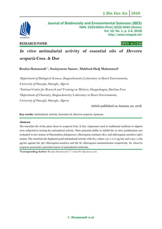 J. Bio. Env. Sci. 2018
1 | Hammoudi et al.
RESEARCH PAPER OPEN ACCESS
In vitro antimalarial activity of essential oils of Deverra
scoparia Coss. & Dur
Roukia Hammoudi*1, Soulaymene Sanon2, Mahfoud Hadj Mahammed3
1
Department of Biological Sciences, Biogeochemistry Laboratory in Desert Environments,
University of Ouargla, Ouargla, Algeria
2
National Centre for Research and Training on Malaria, Ouagadougou, Burkina Faso
3
Department of Chemistry, Biogeochemistry Laboratory in Desert Environments,
University of Ouargla, Ouargla, Algeria
Article published on January 20, 2018
Key words: Antimalarial, Activity, Essential oil, Deverra scoparia, Apiaceae.
Abstract
The essential oils of the plant Deverra scoparia Coss. & Dur. (Apiaceae) used in traditional medicine in Algeria
were subjected to testing the antimalarial activity. Their potential ability to inhibit the in vitro proliferation was
evaluated in two strains of Plasmodium falciparum; chloroquine-resistant (K1), and chloroquine-sensitive (3d7)
strains. The essential oils displayed good antimalarial activity with IC50 values 1.51 ± 0.71 μg/mL and 0.93 ± 0.89
μg/mL against the 3d7 chloroquine-sensitive and the K1 chloroquine-resistantstrains respectively. So, Deverra
scoparia presented a potential source of antimalarial molecules.
*Corresponding Author: Roukia Hammoudi  rokia1811@yahoo.com
Journal of Biodiversity and Environmental Sciences (JBES)
ISSN: 2220-6663 (Print) 2222-3045 (Online)
Vol. 12, No. 1, p. 1-4, 2018
http://www.innspub.net
 