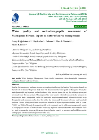 J. Bio. & Env. Sci. 2018
117 | Quilatan et al.
RESEARCH PAPER OPEN ACCESS
Water quality and socio-demographic assessment of
Mahuganao Stream: inputs to water resource management
Danny P. Quilatan Jr1,5
, Lloyd Allan L. Cabunoc2,5
, Alma P. Mantala3,5
,
Richel E. Relox*4
1
Bizmates Philippines Inc., Makati City, Philippines
2
Regional Science High School, Gusa, Cagayan de Oro City, Philippines
3
Puerto National High School, Puerto, Cagayan de Oro City, Philippines
4
EnvironmentalScienceandTechnologyDepartment,UniversityofScienceandTechnologyofSouthernPhilippines,
Cagayan de Oro City, Philippines
5
Master of Environmental Science and Technology, University of Science and Technology of Southern Philippines,
Cagayan de Oro City, Philippines
Article published on January 30, 2018
Key words: Water Resource Management, Water Quality Assessment, Socio-demographic Assessment,
Mahuganao Stream, headwater streams.
Abstract
Small as they may appear, headwater streams are very important because the health of the organism depends on
that network of streams. The present study deals with the assessment of water quality of Mahuganao Stream, the
socio-demographic and economic profile of residents living near the stream, the way they utilize the stream and
how much waste they can produce. The analysis of the water samples collected was done in the laboratory to
determine the Water Quality Index. Twelve (12) households were interviewed to elicit information on their socio-
demographic and economic profile, how they utilize the stream and the amount of waste each household
produces. Overall, Mahuganao stream is within the standard set by the agencies concerned such as DENR,
PNSDW and USEPA. The socio-demographic profile of the community and its solid waste management is seen to
be changing over time due to the fact that the median age at present is found to be within their late teens. There
is a need to manage the stream as this group of people has the capacity to reproduce and could increase the
anthropogenic activities and waste generation in the area.
*Corresponding Author: Richel E. Relox  chelox_8224@yahoo.com
Journal of Biodiversity and Environmental Sciences (JBES)
ISSN: 2220-6663 (Print) 2222-3045 (Online)
Vol. 12, No. 1, p. 117-125, 2018
http://www.innspub.net
 