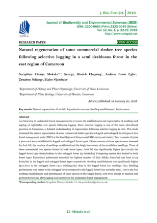 J. Bio. Env. Sci. 2018
22 | Mokake et al.
RESEARCH PAPER OPEN ACCESS
Natural regeneration of some commercial timber tree species
following selective logging in a semi deciduous forest in the
east region of Cameroon
Seraphine Ebenye Mokake*1,2
, George, Bindeh Chuyong1
, Andrew Enow Egbe1
,
Zenabou Ndiang2
, Blaise Njumbam1
1
Department of Botany and Plant Physiology, University of Buea, Cameroon
2
Department of Plant Biology, University of Douala, Cameroon
Article published on January 20, 2018
Key words: Natural regeneration, Fruit fall, Reproductive success, Seedling establishment, Performance
Abstract
A critical step in sustainable forest management is to ensure the establishment and regeneration of seedlings and
sapling of exploitable tree species following logging. Since selective logging is one of the main silvicultural
practices in Cameroon, a detailed understanding of regeneration following selective logging is vital. This study
evaluated the natural regeneration of some commercial timber species in logged and unlogged forest types in two
forest management units (FMU) in the East Region of Cameroon (FMU 10052 and 10025). Two transects of 5000
x 50m each were established in logged and unlogged forest types. Eleven commercial tree species were assessed
for fruit fall, the number of seedlings established and the height increment of the established seedlings. Three of
these commercial tree species fruited in both forest types. Fruit fall was significantly higher (p≤0.001)in the
logged forest (492 fruits/ha)than in the unlogged forest (52 fruits/ha). Comparing species that fruited in both
forest types Klainedoxa gabonensis recorded the highest number of fruit fall(84 fruits/ha) and least (0.24
fruits/ha) in the logged and unlogged forest types respectively. Seedling establishment was significantly higher
(p≤0.001) in the unlogged forest (404 seedlings/ha) than in the logged forest (72 seedlings /ha). Seedling
performance was better in the unlogged forest compared to the logged forest (low mortality rate). Due to the low
seedling establishment and performance of these species in the logged forest, seed trees should be marked and
protected prior and after logging as prescribed in the sustainable forest management.
*Corresponding Author: Seraphine Ebenye Mokake  ebenyemokake@yahoo.co.uk
Journal of Biodiversity and Environmental Sciences (JBES)
ISSN: 2220-6663 (Print) 2222-3045 (Online)
Vol. 12, No. 1, p. 22-39, 2018
http://www.innspub.net
 