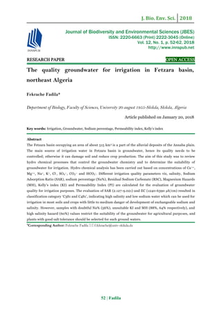 J. Bio. Env. Sci. 2018
52 | Fadila
RESEARCH PAPER OPEN ACCESS
The quality groundwater for irrigation in Fetzara basin,
northeast Algeria
Fekrache Fadila*
Department of Biology, Faculty of Sciences, University 20 august 1955-Skikda, Skikda, Algeria
Article published on January 20, 2018
Key words: Irrigation, Groundwater, Sodium percentage, Permeability index, Kelly’s index
Abstract
The Fetzara basin occupying an area of about 515 km2 is a part of the alluvial deposits of the Annaba plain.
The main source of irrigation water in Fetzara basin is groundwater, hence its quality needs to be
controlled; otherwise it can damage soil and reduce crop production. The aim of this study was to review
hydro chemical processes that control the groundwater chemistry and to determine the suitability of
groundwater for irrigation. Hydro chemical analysis has been carried out based on concentrations of Ca++,
Mg++, Na+, K+, Cl-, SO4
--, CO3
-- and HCO3
-. Different irrigation quality parameters viz, salinity, Sodium
Adsorption Ratio (SAR), sodium percentage (Na%), Residual Sodium Carbonate (RSC), Magnesium Hazards
(MH), Kelly’s index (KI) and Permeability Index (PI) are calculated for the evaluation of groundwater
quality for irrigation purposes. The evaluation of SAR (2.127-9.021) and EC (1240-6390 µS/cm) resulted in
classification category ‘C3S1 and C4S1’, indicating high salinity and low sodium water which can be used for
irrigation in most soils and crops with little to medium danger of development of exchangeable sodium and
salinity. However, samples with doubtful Na% (56%), unsuitable KI and MH (88%, 64% respectively), and
high salinity hazard (60%) values restrict the suitability of the groundwater for agricultural purposes, and
plants with good salt tolerance should be selected for such ground waters.
*Corresponding Author: Fekrache Fadila  f.fekrache@univ-skikda.dz
Journal of Biodiversity and Environmental Sciences (JBES)
ISSN: 2220-6663 (Print) 2222-3045 (Online)
Vol. 12, No. 1, p. 52-62, 2018
http://www.innspub.net
 
