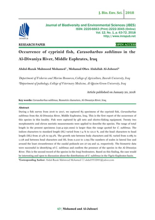 J. Bio. Env. Sci. 2018
63 | Mohamed and Al-Jubouri
RESEARCH PAPER OPEN ACCESS
Occurrence of cyprinid fish, Carasobarbus sublimus in the
Al-Diwaniya River, Middle Euphrates, Iraq
Abdul-Razak Mahmood Mohamed*¹
, Mohanad Obes Abdullah Al-Jubouri²
¹
Department of Fisheries and Marine Resources, College of Agriculture, Basrah University, Iraq
²Department of pathology, College of Veterinary Medicine, Al-Qasim Green University, Iraq
Article published on January 20, 2018
Key words: Carasobarbus sublimus, Biometric characters, Al-Diwaniya River, Iraq
Abstract
During a fish survey from 2016 to 2017, we captured 83 specimens of the cyprinid fish, Carasobarbus
sublimus from the Al-Diwaniya River, Middle Euphrates, Iraq. This is the first report of the occurrence of
this species in this locality. Fish were captured by gill nets and electro-fishing equipment. Twenty two
morphometric and eleven meristic measurements were applied to describe the species. The range of total
length in the present specimens (130.4-250.1mm) is larger than the range quoted for C. sublimus. The
indices characters to standard length (SL) varied from 7.4 % to 121.0 %, and the head characters to head
length (HL) from 27.4% to 93.2%. The growth rate between body characters and SL varied from 0.085 to
1.118 and between head characters and HL from 0.210 to 1.091.The numbers of scales in lateral line and
around the least circumference of the caudal peduncle are 27-29 and 12, respectively. The biometric data
were successful in identifying of C. sublimus and confirm the presence of the species in the Al-Diwaniya
River. This is the second record of the species in the Iraqi freshwaters. Based on this finding, the case would
be interesting and open to discussion about the distributions of C. sublimus in the Tigris-Euphrates basin.
*Corresponding Author: Abdul-Razak Mahmood Mohamed  abdul19532001@yahoo.com
Journal of Biodiversity and Environmental Sciences (JBES)
ISSN: 2220-6663 (Print) 2222-3045 (Online)
Vol. 12, No. 1, p. 63-72, 2018
http://www.innspub.net
 