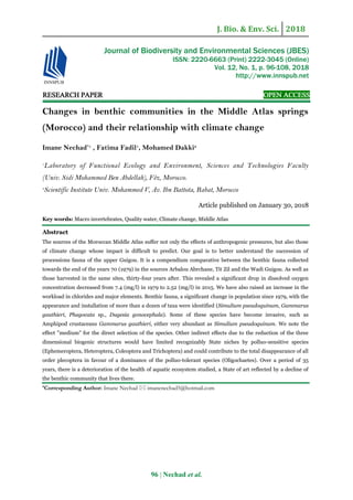J. Bio. & Env. Sci. 2018
96 | Nechad et al.
RESEARCH PAPER OPEN ACCESS
Changes in benthic communities in the Middle Atlas springs
(Morocco) and their relationship with climate change
Imane Nechad*1
, Fatima Fadil1
, Mohamed Dakki2
1
Laboratory of Functional Ecology and Environment, Sciences and Technologies Faculty
(Univ. Sidi Mohammed Ben Abdellah), Fèz, Morocco.
2
Scientific Institute Univ. Mohammed V, Av. Ibn Battota, Rabat, Morocco
Article published on January 30, 2018
Key words: Macro invertebrates, Quality water, Climate change, Middle Atlas
Abstract
The sources of the Moroccan Middle Atlas suffer not only the effects of anthropogenic pressures, but also those
of climate change whose impact is difficult to predict. Our goal is to better understand the succession of
processions fauna of the upper Guigou. It is a compendium comparative between the benthic fauna collected
towards the end of the years 70 (1979) in the sources Arbalou Abrchane, Tit Zil and the Wadi Guigou. As well as
those harvested in the same sites, thirty-four years after. This revealed a significant drop in dissolved oxygen
concentration decreased from 7.4 (mg/l) in 1979 to 2.52 (mg/l) in 2015. We have also raised an increase in the
workload in chlorides and major elements. Benthic fauna, a significant change in population since 1979, with the
appearance and installation of more than a dozen of taxa were identified (Simulium pseudoquinum, Gammarus
gauthieri, Phagocata sp., Dugesia gonocephala). Some of these species have become invasive, such as
Amphipod crustaceans Gammarus gauthieri, either very abundant as Simulium pseudoquinum. We note the
effect "medium" for the direct selection of the species. Other indirect effects due to the reduction of the three
dimensional biogenic structures would have limited recognizably State niches by polluo-sensitive species
(Ephemeroptera, Heteroptera, Coleoptera and Trichoptera) and could contribute to the total disappearance of all
order plecoptera in favour of a dominance of the polluo-tolerant species (Oligochaetes). Over a period of 35
years, there is a deterioration of the health of aquatic ecosystem studied, a State of art reflected by a decline of
the benthic community that lives there.
*Corresponding Author: Imane Nechad  imanenechad5@hotmail.com
Journal of Biodiversity and Environmental Sciences (JBES)
ISSN: 2220-6663 (Print) 2222-3045 (Online)
Vol. 12, No. 1, p. 96-108, 2018
http://www.innspub.net
 