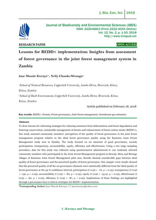 J. Bio. Env. Sci. 2018
1 | Kwenye and Mwango
RESEARCH PAPER OPEN ACCESS
Lessons for REDD+ implementation: Insights from assessment
of forest governance in the joint forest management system in
Zambia
Jane Musole Kwenye*1
, Nelly Chunda-Mwango2
1
School of Natural Resources, Copperbelt University, Jambo Drive, Riverside, Kitwe,
Kitwe, Zambia
2
School of Built Environment, Copperbelt University, Jambo Drive, Riverside, Kitwe,
Kitwe, Zambia
Article published on February 18, 2018
Key words: REDD+, Forests, Forest governance, Joint forest management, Greenhouse gas emissions
Abstract
To draw lessons for informing strategies for reducing emissions from deforestation and forest degradation and
fostering conservation, sustainable management of forests and enhancement of forest carbon stocks (REDD+),
this study assessed community members’ perceptions of the quality of forest governance in the joint forest
management program relative to the ideal forest governance quality using the Katanino Joint Forest
Management study area in Zambia. The study focused on six elements of good governance, namely
participation, transparency, accountability, equity, efficiency and effectiveness. Using a two stage sampling
procedure, data for this study was collected using questionnaires administered to 120 randomly selected
community members who participated in the Joint Forest Management program in Serenje, Biwa and Bwengo
villages of Katanino Joint Forest Management pilot area. Results showed considerable gaps between ideal
quality of forest governance and the perceived quality of forest governance. One sample t-test results showed
that the perceived quality of all the six governance elements were statistically different from the ideal quality of
forest governance at the 95 % confidence interval, participation (t (119) = -76, ρ < 0.05), transparency (t (119)
= -130, ρ < 0.05), accountability (t (119) = -82, ρ < 0.05), equity (t (119) = -53.47, ρ < 0.05), effectiveness (t
(119) = -60, ρ < 0.05), efficiency (t (119) = -87, ρ < 0.05). Implications of these findings are highlighted
through a governance lens to inform strategies for REDD+ implementation.
*Corresponding Author: Jane Musole Kwenye  jane.kwenye@yahoo.com
Journal of Biodiversity and Environmental Sciences (JBES)
ISSN: 2220-6663 (Print) 2222-3045 (Online)
Vol. 12, No. 2, p. 1-10, 2018
http://www.innspub.net
 