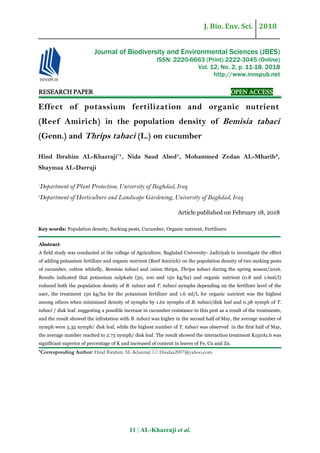 J. Bio. Env. Sci. 2018
11 | AL-Khazraji et al.
RESEARCH PAPER OPEN ACCESS
Effect of potassium fertilization and organic nutrient
(Reef Amirich) in the population density of Bemisia tabaci
(Genn.) and Thrips tabaci (L.) on cucumber
Hind Ibrahim AL-Khazraji*
¹, Nida Saud Abed¹, Mohammed Zedan AL-Mharib²,
Shaymaa AL-Darraji
1
Department of Plant Protection, University of Baghdad, Iraq
2
Department of Horticulture and Landscape Gardening, University of Baghdad, Iraq
Article published on February 18, 2018
Key words: Population density, Sucking pests, Cucumber, Organic nutrient, Fertilizers
Abstract
A field study was conducted at the college of Agriculture, Baghdad University- Jadiriyah to investigate the effect
of adding potassium fertilizer and organic nutrient (Reef Amirich) on the population density of two sucking pests
of cucumber, cotton whitefly, Bemisia tabaci and onion thrips, Thrips tabaci during the spring season/2016.
Results indicated that potassium sulphate (50, 100 and 150 kg/ha) and organic nutrient (0.8 and 1.6ml/l)
reduced both the population density of B. tabaci and T. tabaci nymphs depending on the fertilizer level of the
user, the treatment 150 kg/ha for the potassium fertilizer and 1.6 ml/L for organic nutrient was the highest
among others when minimized density of nymphs by 1.62 nymphs of B. tabaci/disk leaf and 0.38 nymph of T.
tabaci / disk leaf. suggesting a possible increase in cucumber resistance to this pest as a result of the treatments,
and the result showed the infestation with B. tabaci was higher in the second half of May, the average number of
nymph were 5.35 nymph/ disk leaf, while the highest number of T. tabaci was observed in the first half of May,
the average number reached to 2.73 nymph/ disk leaf. The result showed the interaction treatment K150A1.6 was
significant superior of percentage of K and increased of content in leaves of Fe, Cu and Zn.
*Corresponding Author: Hind Ibrahim AL-Khazraji  Hindaa2007@yahoo.com
Journal of Biodiversity and Environmental Sciences (JBES)
ISSN: 2220-6663 (Print) 2222-3045 (Online)
Vol. 12, No. 2, p. 11-18, 2018
http://www.innspub.net
 