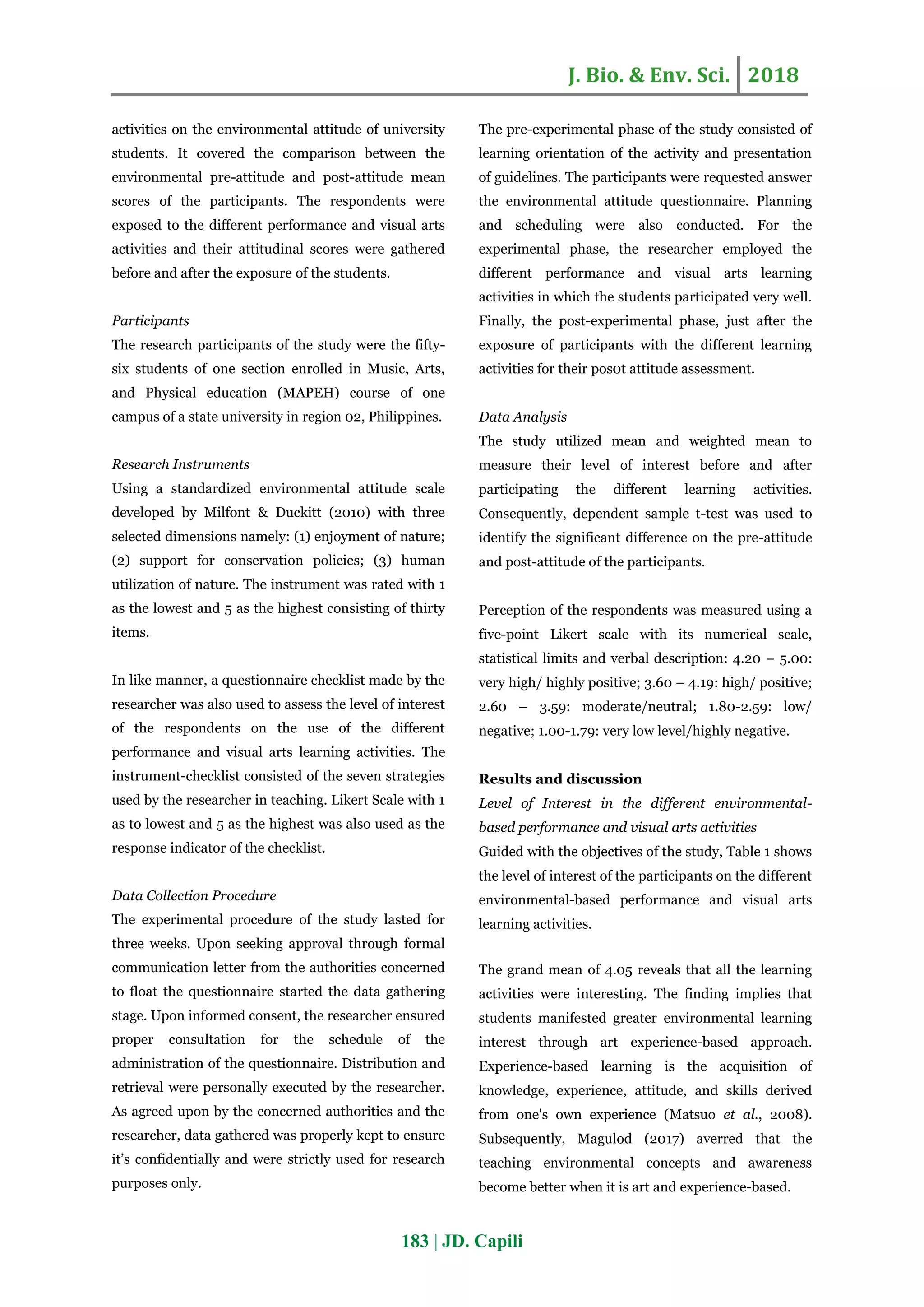 J. Bio. & Env. Sci. 2018
183 | JD. Capili
activities on the environmental attitude of university
students. It covered the comparison between the
environmental pre-attitude and post-attitude mean
scores of the participants. The respondents were
exposed to the different performance and visual arts
activities and their attitudinal scores were gathered
before and after the exposure of the students.
Participants
The research participants of the study were the fifty-
six students of one section enrolled in Music, Arts,
and Physical education (MAPEH) course of one
campus of a state university in region 02, Philippines.
Research Instruments
Using a standardized environmental attitude scale
developed by Milfont & Duckitt (2010) with three
selected dimensions namely: (1) enjoyment of nature;
(2) support for conservation policies; (3) human
utilization of nature. The instrument was rated with 1
as the lowest and 5 as the highest consisting of thirty
items.
In like manner, a questionnaire checklist made by the
researcher was also used to assess the level of interest
of the respondents on the use of the different
performance and visual arts learning activities. The
instrument-checklist consisted of the seven strategies
used by the researcher in teaching. Likert Scale with 1
as to lowest and 5 as the highest was also used as the
response indicator of the checklist.
Data Collection Procedure
The experimental procedure of the study lasted for
three weeks. Upon seeking approval through formal
communication letter from the authorities concerned
to float the questionnaire started the data gathering
stage. Upon informed consent, the researcher ensured
proper consultation for the schedule of the
administration of the questionnaire. Distribution and
retrieval were personally executed by the researcher.
As agreed upon by the concerned authorities and the
researcher, data gathered was properly kept to ensure
it’s confidentially and were strictly used for research
purposes only.
The pre-experimental phase of the study consisted of
learning orientation of the activity and presentation
of guidelines. The participants were requested answer
the environmental attitude questionnaire. Planning
and scheduling were also conducted. For the
experimental phase, the researcher employed the
different performance and visual arts learning
activities in which the students participated very well.
Finally, the post-experimental phase, just after the
exposure of participants with the different learning
activities for their pos0t attitude assessment.
Data Analysis
The study utilized mean and weighted mean to
measure their level of interest before and after
participating the different learning activities.
Consequently, dependent sample t-test was used to
identify the significant difference on the pre-attitude
and post-attitude of the participants.
Perception of the respondents was measured using a
five-point Likert scale with its numerical scale,
statistical limits and verbal description: 4.20 – 5.00:
very high/ highly positive; 3.60 – 4.19: high/ positive;
2.60 – 3.59: moderate/neutral; 1.80-2.59: low/
negative; 1.00-1.79: very low level/highly negative.
Results and discussion
Level of Interest in the different environmental-
based performance and visual arts activities
Guided with the objectives of the study, Table 1 shows
the level of interest of the participants on the different
environmental-based performance and visual arts
learning activities.
The grand mean of 4.05 reveals that all the learning
activities were interesting. The finding implies that
students manifested greater environmental learning
interest through art experience-based approach.
Experience-based learning is the acquisition of
knowledge, experience, attitude, and skills derived
from one's own experience (Matsuo et al., 2008).
Subsequently, Magulod (2017) averred that the
teaching environmental concepts and awareness
become better when it is art and experience-based.
 