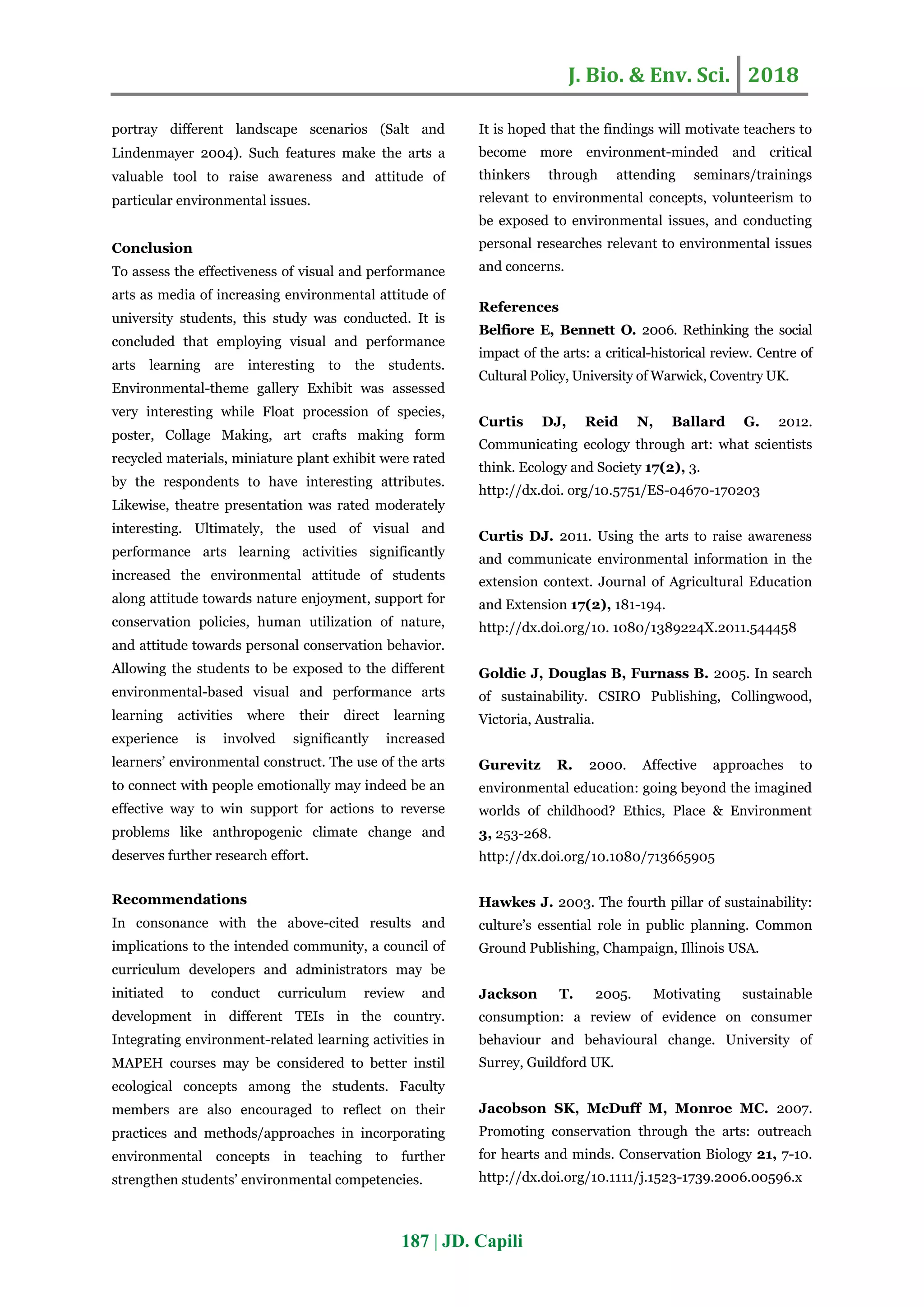 J. Bio. & Env. Sci. 2018
187 | JD. Capili
portray different landscape scenarios (Salt and
Lindenmayer 2004). Such features make the arts a
valuable tool to raise awareness and attitude of
particular environmental issues.
Conclusion
To assess the effectiveness of visual and performance
arts as media of increasing environmental attitude of
university students, this study was conducted. It is
concluded that employing visual and performance
arts learning are interesting to the students.
Environmental-theme gallery Exhibit was assessed
very interesting while Float procession of species,
poster, Collage Making, art crafts making form
recycled materials, miniature plant exhibit were rated
by the respondents to have interesting attributes.
Likewise, theatre presentation was rated moderately
interesting. Ultimately, the used of visual and
performance arts learning activities significantly
increased the environmental attitude of students
along attitude towards nature enjoyment, support for
conservation policies, human utilization of nature,
and attitude towards personal conservation behavior.
Allowing the students to be exposed to the different
environmental-based visual and performance arts
learning activities where their direct learning
experience is involved significantly increased
learners’ environmental construct. The use of the arts
to connect with people emotionally may indeed be an
effective way to win support for actions to reverse
problems like anthropogenic climate change and
deserves further research effort.
Recommendations
In consonance with the above-cited results and
implications to the intended community, a council of
curriculum developers and administrators may be
initiated to conduct curriculum review and
development in different TEIs in the country.
Integrating environment-related learning activities in
MAPEH courses may be considered to better instil
ecological concepts among the students. Faculty
members are also encouraged to reflect on their
practices and methods/approaches in incorporating
environmental concepts in teaching to further
strengthen students’ environmental competencies.
It is hoped that the findings will motivate teachers to
become more environment-minded and critical
thinkers through attending seminars/trainings
relevant to environmental concepts, volunteerism to
be exposed to environmental issues, and conducting
personal researches relevant to environmental issues
and concerns.
References
Belfiore E, Bennett O. 2006. Rethinking the social
impact of the arts: a critical-historical review. Centre of
Cultural Policy, University of Warwick, Coventry UK.
Curtis DJ, Reid N, Ballard G. 2012.
Communicating ecology through art: what scientists
think. Ecology and Society 17(2), 3.
http://dx.doi. org/10.5751/ES-04670-170203
Curtis DJ. 2011. Using the arts to raise awareness
and communicate environmental information in the
extension context. Journal of Agricultural Education
and Extension 17(2), 181-194.
http://dx.doi.org/10. 1080/1389224X.2011.544458
Goldie J, Douglas B, Furnass B. 2005. In search
of sustainability. CSIRO Publishing, Collingwood,
Victoria, Australia.
Gurevitz R. 2000. Affective approaches to
environmental education: going beyond the imagined
worlds of childhood? Ethics, Place & Environment
3, 253-268.
http://dx.doi.org/10.1080/713665905
Hawkes J. 2003. The fourth pillar of sustainability:
culture’s essential role in public planning. Common
Ground Publishing, Champaign, Illinois USA.
Jackson T. 2005. Motivating sustainable
consumption: a review of evidence on consumer
behaviour and behavioural change. University of
Surrey, Guildford UK.
Jacobson SK, McDuff M, Monroe MC. 2007.
Promoting conservation through the arts: outreach
for hearts and minds. Conservation Biology 21, 7-10.
http://dx.doi.org/10.1111/j.1523-1739.2006.00596.x
 