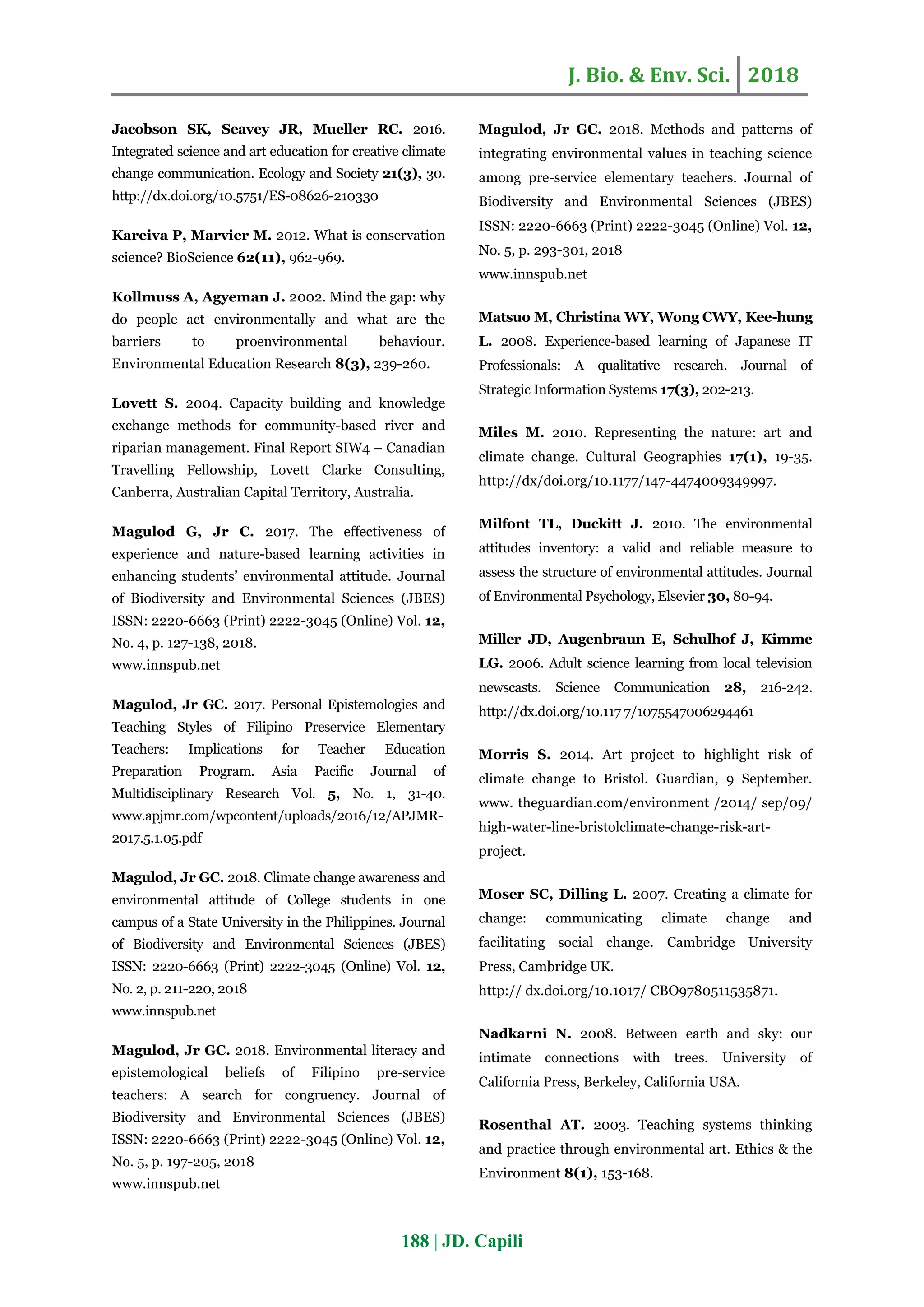 J. Bio. & Env. Sci. 2018
188 | JD. Capili
Jacobson SK, Seavey JR, Mueller RC. 2016.
Integrated science and art education for creative climate
change communication. Ecology and Society 21(3), 30.
http://dx.doi.org/10.5751/ES-08626-210330
Kareiva P, Marvier M. 2012. What is conservation
science? BioScience 62(11), 962-969.
Kollmuss A, Agyeman J. 2002. Mind the gap: why
do people act environmentally and what are the
barriers to proenvironmental behaviour.
Environmental Education Research 8(3), 239-260.
Lovett S. 2004. Capacity building and knowledge
exchange methods for community-based river and
riparian management. Final Report SIW4 – Canadian
Travelling Fellowship, Lovett Clarke Consulting,
Canberra, Australian Capital Territory, Australia.
Magulod G, Jr C. 2017. The effectiveness of
experience and nature-based learning activities in
enhancing students’ environmental attitude. Journal
of Biodiversity and Environmental Sciences (JBES)
ISSN: 2220-6663 (Print) 2222-3045 (Online) Vol. 12,
No. 4, p. 127-138, 2018.
www.innspub.net
Magulod, Jr GC. 2017. Personal Epistemologies and
Teaching Styles of Filipino Preservice Elementary
Teachers: Implications for Teacher Education
Preparation Program. Asia Pacific Journal of
Multidisciplinary Research Vol. 5, No. 1, 31-40.
www.apjmr.com/wpcontent/uploads/2016/12/APJMR-
2017.5.1.05.pdf
Magulod, Jr GC. 2018. Climate change awareness and
environmental attitude of College students in one
campus of a State University in the Philippines. Journal
of Biodiversity and Environmental Sciences (JBES)
ISSN: 2220-6663 (Print) 2222-3045 (Online) Vol. 12,
No. 2, p. 211-220, 2018
www.innspub.net
Magulod, Jr GC. 2018. Environmental literacy and
epistemological beliefs of Filipino pre-service
teachers: A search for congruency. Journal of
Biodiversity and Environmental Sciences (JBES)
ISSN: 2220-6663 (Print) 2222-3045 (Online) Vol. 12,
No. 5, p. 197-205, 2018
www.innspub.net
Magulod, Jr GC. 2018. Methods and patterns of
integrating environmental values in teaching science
among pre-service elementary teachers. Journal of
Biodiversity and Environmental Sciences (JBES)
ISSN: 2220-6663 (Print) 2222-3045 (Online) Vol. 12,
No. 5, p. 293-301, 2018
www.innspub.net
Matsuo M, Christina WY, Wong CWY, Kee-hung
L. 2008. Experience-based learning of Japanese IT
Professionals: A qualitative research. Journal of
Strategic Information Systems 17(3), 202-213.
Miles M. 2010. Representing the nature: art and
climate change. Cultural Geographies 17(1), 19-35.
http://dx/doi.org/10.1177/147-4474009349997.
Milfont TL, Duckitt J. 2010. The environmental
attitudes inventory: a valid and reliable measure to
assess the structure of environmental attitudes. Journal
of Environmental Psychology, Elsevier 30, 80-94.
Miller JD, Augenbraun E, Schulhof J, Kimme
LG. 2006. Adult science learning from local television
newscasts. Science Communication 28, 216-242.
http://dx.doi.org/10.117 7/1075547006294461
Morris S. 2014. Art project to highlight risk of
climate change to Bristol. Guardian, 9 September.
www. theguardian.com/environment /2014/ sep/09/
high-water-line-bristolclimate-change-risk-art-
project.
Moser SC, Dilling L. 2007. Creating a climate for
change: communicating climate change and
facilitating social change. Cambridge University
Press, Cambridge UK.
http:// dx.doi.org/10.1017/ CBO9780511535871.
Nadkarni N. 2008. Between earth and sky: our
intimate connections with trees. University of
California Press, Berkeley, California USA.
Rosenthal AT. 2003. Teaching systems thinking
and practice through environmental art. Ethics & the
Environment 8(1), 153-168.
 
