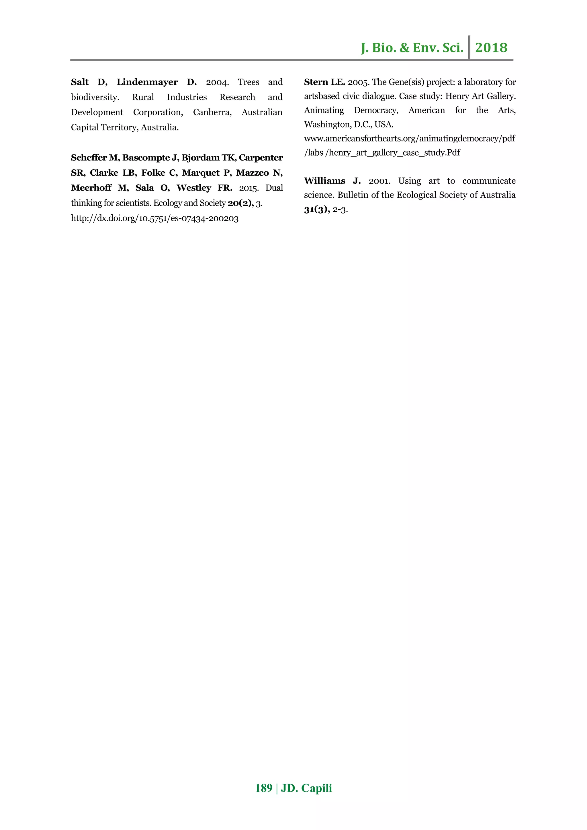 J. Bio. & Env. Sci. 2018
189 | JD. Capili
Salt D, Lindenmayer D. 2004. Trees and
biodiversity. Rural Industries Research and
Development Corporation, Canberra, Australian
Capital Territory, Australia.
Scheffer M, Bascompte J, Bjordam TK, Carpenter
SR, Clarke LB, Folke C, Marquet P, Mazzeo N,
Meerhoff M, Sala O, Westley FR. 2015. Dual
thinking for scientists. Ecology and Society 20(2), 3.
http://dx.doi.org/10.5751/es-07434-200203
Stern LE. 2005. The Gene(sis) project: a laboratory for
artsbased civic dialogue. Case study: Henry Art Gallery.
Animating Democracy, American for the Arts,
Washington, D.C., USA.
www.americansforthearts.org/animatingdemocracy/pdf
/labs /henry_art_gallery_case_study.Pdf
Williams J. 2001. Using art to communicate
science. Bulletin of the Ecological Society of Australia
31(3), 2-3.
 