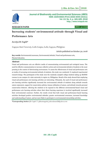 J. Bio. & Env. Sci. 2018
181 | JD. Capili
RESEARCH PAPER OPEN ACCESS
Increasing students’ environmental attitude through Visual and
Performance Arts
Juvelyn D. Capili*
Cagayan State University, Lallo Campus, Lallo, Cagayan, Philippines
Article published on October 30, 2018
Key words: Environmental awareness, Environmental attitude, Visual and performance arts,
Physical education.
Abstract
Visual and performance arts are effective media of communicating environmental and ecological issues. The
need for effective communication to increase collective action and environmental attitude of students is the most
pressing in the context of deteriorating environment. To assess the effectiveness of visual and performance arts
as media of increasing environmental attitude of students, this study was conducted. It employed experimental
research design. The participants of the study were the randomly sampled college students taking up MAPEH
courses in one campus of a state university in region 02, Philippines. Result of the study showed that employing
visual and performance arts learning activities are interesting. Ultimately, the used of visual and performance
arts learning activities significantly increased the environmental attitude of students along attitude towards
nature enjoyment, support for conservation policies, human utilization of nature, and attitude towards personal
conservation behavior. Allowing the students to be exposed to the different environmental-based visual and
performance arts learning activities where their direct learning experience is involved significantly increased
their environmental construct. Further, the results reveal that both visual and performance-based learning
activities developed positive environmental attitudes, greater environmental awareness, increased knowledge
and understanding of nature, and are more likely to participate in environmental stewardship activities.
*Corresponding Author: JD. Capili  gilbertmagulod_rdecsulasam28@yahoo.com
Journal of Biodiversity and Environmental Sciences (JBES)
ISSN: 2220-6663 (Print) 2222-3045 (Online)
Vol. 13, No. 4, p. 181-189, 2018
http://www.innspub.net
 