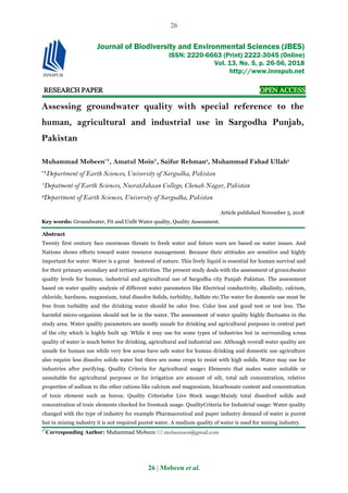 26
26 | Mobeen et al.
RESEARCH PAPER OPEN ACCESS
Assessing groundwater quality with special reference to the
human, agricultural and industrial use in Sargodha Punjab,
Pakistan
Muhammad Mobeen*
¹, Amatul Moin¹, Saifur Rehman2
, Muhammad Fahad Ullah2
*
¹Department of Earth Sciences, University of Sargodha, Pakistan
¹Depatment of Earth Sciences, NusratJahaan College, Chenab Nagar, Pakistan
2
Department of Earth Sciences, University of Sargodha, Pakistan
Article published November 5, 2018
Key words: Groundwater, Fit and Unfit Water quality, Quality Assessment.
Abstract
Twenty first century face enormous threats to fresh water and future wars are based on water issues. And
Nations shows efforts toward water resource management. Because their attitudes are sensitive and highly
important for water. Water is a great bestowal of nature. This lively liquid is essential for human survival and
for their primary secondary and tertiary activities. The present study deals with the assessment of groundwater
quality levels for human, industrial and agricultural use of Sargodha city Punjab Pakistan. The assessment
based on water quality analysis of different water parameters like Electrical conductivity, alkalinity, calcium,
chloride, hardness, magnesium, total dissolve Solids, turbidity, Sulfate etc.The water for domestic use must be
free from turbidity and the drinking water should be odor free. Color less and good test or test less. The
harmful micro-organism should not be in the water. The assessment of water quality highly fluctuates in the
study area. Water quality parameters are mostly unsafe for drinking and agricultural purposes in central part
of the city which is highly built up. While it may use for some types of industries but in surrounding areas
quality of water is much better for drinking, agricultural and industrial use. Although overall water quality are
unsafe for human use while very few areas have safe water for human drinking and domestic use agriculture
also require less dissolve solids water but there are some crops to resist with high solids. Water may use for
industries after purifying. Quality Criteria for Agricultural usage: Elements that makes water suitable or
unsuitable for agricultural purposes or for irrigation are amount of silt, total salt concentration, relative
properties of sodium to the other cations like calcium and magnesium, bicarbonate content and concentration
of toxic element such as boron. Quality Criteriafor Live Stock usage:Mainly total dissolved solids and
concentration of toxic elements checked for livestock usage. QualityCriteria for Industrial usage: Water quality
changed with the type of industry for example Pharmaceutical and paper industry demand of water is purest
but in mining industry it is not required purest water. A medium quality of water is used for mining industry.
**
Corresponding Author: Muhammad Mobeen  mobeenuos@gmail.com
Journal of Biodiversity and Environmental Sciences (JBES)
ISSN: 2220-6663 (Print) 2222-3045 (Online)
Vol. 13, No. 5, p. 26-56, 2018
http://www.innspub.net
 