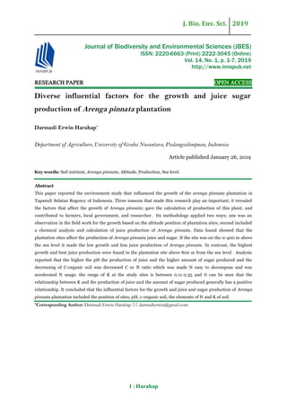 J. Bio. Env. Sci. 2019
1 | Harahap
RESEARCH PAPER OPEN ACCESS
Diverse influential factors for the growth and juice sugar
production of Arenga pinnata plantation
Darmadi Erwin Harahap*
Department of Agriculture, University of Graha Nusantara, Padangsidimpuan, Indonesia
Article published January 26, 2019
Key words: Soil nutrient, Arenga pinnata, Altitude, Production, Sea level.
Abstract
This paper reported the environment study that influenced the growth of the arenga pinnata plantation in
Tapanuli Selatan Regency of Indonesia. Three reasons that made this research play an important; it revealed
the factors that affect the growth of Arenga pinnata; gave the calculation of production of this plant; and
contributed to farmers, local government, and researcher. Its methodology applied two ways; one was an
observation in the field work for the growth based on the altitude position of plantation sites; second included
a chemical analysis and calculation of juice production of Arenga pinnata. Data found showed that the
plantation sites affect the production of Arenga pinnata juice and sugar. If the site was on the 0-400 m above
the sea level it made the low growth and less juice production of Arenga pinnata. In contrast, the highest
growth and best juice production were found in the plantation site above 800 m from the sea level. Analysis
reported that the higher the pH the production of juice and the higher amount of sugar produced and the
decreasing of C-organic soil was decreased C or N ratio which was made N easy to decompose and was
accelerated N usage. the range of K at the study sites is between 0.11-2.35 and it can be seen that the
relationship between K and the production of juice and the amount of sugar produced generally has a positive
relationship. It concluded that the influential factors for the growth and juice and sugar production of Arenga
pinnata plantation included the position of sites, pH, c-organic soil, the elements of N and K of soil.
*Corresponding Author: Darmadi Erwin Harahap  darmadierwin@gmail.com
Journal of Biodiversity and Environmental Sciences (JBES)
ISSN: 2220-6663 (Print) 2222-3045 (Online)
Vol. 14, No. 1, p. 1-7, 2019
http://www.innspub.net
 