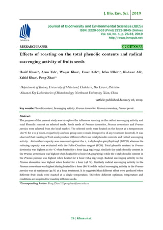J. Bio. Env. Sci. 2019
26 | Khan et al.
RESEARCH PAPER OPEN ACCESS
Effects of roasting on the total phenolic contents and radical
scavenging activity of fruits seeds
Hanif Khan1,2
, Alam Zeb1
, Waqar Khan1
, Umer Zeb1,2
, Irfan Ullah1,2
, Kishwar Ali1
,
Zahid Khan2
, Peng Zhao*2
1
Department of Botany, University of Malakand, Chakdara, Dir Lower, Pakistan
2
Shaanxi Key Laboratories of Biotechnology, Northwest University, Xian, China
Article published January 26, 2019
Key words: Phenolic content, Scavenging activity, Prunus domestice, Prunus armeniace, Prunus persic.
Abstract
The purpose of the present study was to explore the influences roasting on the radical scavenging activity and
total Phenolic content on selected seeds. Fresh seeds of Prunus domestice, Prunus armeniace and Prunus
persica were selected from the local market. The selected seeds were heated on the hotpot at a temperature
160 °C for 1 to 3 hours, respectively and one group were remain irrespective of any treatment (control). It was
observed that roasting of fruit seeds produce different effects on total phenolic contents and radical scavenging
activity. Antioxidant capacity was measured against the 2, 2-diphenyl-1-picrylhydrazyl (DPPH) whereas the
reducing capacity was evaluated with the Folin-Ciocalteu reagent (FCR). Total phenolic content in Prunus
domestica was highest at 160 °C when heated for 1 hour (554 mg/100g), similarly the total phenolic content in
the Prunus armeniaca was highest when heated for 2 hour (684 mg/100g) while the Total phenolic content in
the Prunus persica was highest when heated for 2 hour (684 mg/100g). Radical scavenging activity in the
Prunus domestica was highest when heated for 1 hour (48 %). Similarly radical scavenging activity in the
Prunus armeniaca was highest during heated for 1 hour (86 %) while radical scavenging activity in the Prunus
persica was at maximum (43 %) at 2 hour treatment. It is suggested that different effect were produced when
different fruit seeds were roasted at a single temperature, Therefore different optimum temperature and
conditions are required for roasting different seeds.
*Corresponding Author: Peng Zhao  pengzhao@nwu.edu.cn
Journal of Biodiversity and Environmental Sciences (JBES)
ISSN: 2220-6663 (Print) 2222-3045 (Online)
Vol. 14, No. 1, p. 26-33, 2019
http://www.innspub.net
 