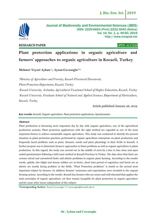 J. Bio. Env. Sci. 2019
46 | Ayhan and Cavusoglu
RESEARCH PAPER OPEN ACCESS
Plant protection applications in organic agriculture and
farmers’ approaches to organic agriculture in Kocaeli, Turkey
Mehmet Veysel Ayhan1,3
, Aysun Cavusoglu*2,3
1
Ministry of Agriculture and Forestry, Kocaeli Provincial Directorate,
Plant Protection Department, Kocaeli, Turkey
2
Kocaeli University, Arslanbey Agricultural Vocational School of Higher Education, Kocaeli, Turkey
3
Kocaeli University, Graduate School of Natural and Applied Sciences, Department of Horticulture,
Kocaeli, Turkey
Article published January 26, 2019
Key words: Kocaeli, Organic agriculture, Plant protection applications, Questionnaire.
Abstract
Plant production is becoming more important day by day with organic agriculture, one of the agricultural
production systems. Plant protection applications with the right method are regarded as one of the most
important factors to achieve sustainable organic agriculture. This study was conducted to identify the present
situation in plant protection practices performed by organic agriculture enterprises on plant production and
frequently faced problems such as pests, diseases, weeds and plant physiology in their fields in Kocaeli. A
further purpose was to determine farmers’ approaches to these problems as well as organic agriculture in plant
production. In this regard, the study was carried out in the middle of 2016 by a face to face close and open
ended questionnaire following a full count method in Kocaeli Province in Turkey. The data show that there are
various solved and unresolved biotic and abiotic problems in organic plant farming. According to the results
weeds, aphids, late blight and downy mildew are as biotic, short time period of vegetation and forest are as
abiotic are mostly facing problem in the fields. “Plant Protection problems” is stated as the second most
important subject by farmers. In addition farmers’ awareness and expectations were revealed in the organic
farming system. According to the results. Kocaeli has farmers who are aware and well educated that applies the
main principles of organic agriculture, yet they remain incapable for plant protection in organic agriculture
and for some other issues independent of this subject.
*Corresponding Author: Aysun Cavusoglu  cavusoglu@kocaeli.edu.tr
Journal of Biodiversity and Environmental Sciences (JBES)
ISSN: 2220-6663 (Print) 2222-3045 (Online)
Vol. 14, No. 1, p. 46-60, 2019
http://www.innspub.net
 