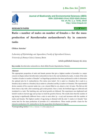 J. Bio. Env. Sci. 2019
72 | Antoine
RESEARCH PAPER OPEN ACCESS
Ratio « number of males on number of females » for the mass
production of Sarotherodon melanotheron’s fry in concrete
tanks
Chikou Antoine*
Laboratory of Hydrobiology and Aquaculture, Faculty of Agricultural Sciences,
University of Abomey-Calavi, Cotonou, Benin
Article published January 26, 2019
Key words: Sarotherodon melanotheron, Ratio Mâle/Female, Reproduction, Nursery.
Abstract
The appropriate proportion of male and female parents that give a highest number of juveniles is a major
concern in tilapia culture Sarotherodon melanotheron due to the oral incubation by males. A study of the ratio
"number of males to number of females" on fingerlings production has been performed in order to determine
the optimal ratio for S. melanotheron. Five ratios were tested : R1 (1 male to 2 females), R2 (1 male to 3
females), R3 (2 males to 2 females), R4 (2 males to 4 females) and R5 (2 males to 6 females). The experimental
device consists of five concrete tanks (1m x 1m x 60cm) filled to 2/3, about 0.17m3 of water. The fish are fed
three times a day with a diet containing 35% crude protein. Once a week, the fertilized eggs are collected and
incubated in a tank. The hatching rate and larval growth are followed. The experiment was duplicated and
lasted 6 weeks to harvest eggs and 40 days to track the growth of larvae. The results show that the number of
egg laying is significantly different from a ratio to each other (p ˂ 0.05) and increases with the number of
males and females. The highest number of egg laying is obtained with R5 ratio "2 males to 6 females" that
seems best for the mass production of juveniles of S. melanotheron. These results provide a basis for the
intensive production of S. melanotheron for the aquaculture development in lagoon.
*Corresponding Author: Chikou Antoine  chikoua@yahoo.fr
Journal of Biodiversity and Environmental Sciences (JBES)
ISSN: 2220-6663 (Print) 2222-3045 (Online)
Vol. 14, No. 1, p. 72-81, 2019
http://www.innspub.net
 