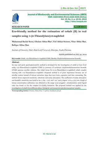 J. Bio. & Env. Sci. 2019
12 | Korai et al.
RESEARCH PAPER OPEN ACCESS
Eco-friendly method for the estimation of cobalt (II) in real
samples using 1-(2-Thiazolylazo)-2-naphthol
Muhammad Bachal Korai, Ghulam Abbas Shar*
, Gul Afshan Soomro, Nisar Abbas Shar,
Rafique Abbas Shar
Institute of Chemistry, Shah Abdul Latif University, Khairpur, Sindh, Pakistan
Article published on July 30, 2019
Key words: Cobalt, 1-(2-Thiazolylazo)-2-naphthol (TAN), Micellar, Cetyltrimethylammonium bromide.
Abstract
An easy and quick spectrophotometric method is developed for the investigation of cobalt at trace level
using 1-(2-Thiazolylazo)-2-naphthol (TAN) in presence of surfactant cetyltrimethylammonium bromide
(CTAB) aqueous micellar solution. The cobalt forms bis [1-(2-Thiazolylazo)-2-naphthol] cobalt complex
reacting with 1-(2-Thiazolylazo)-2-naphthol. Proposed method is of great importance because use of
micellar system instead of solvent extraction steps that were toxic, expensive and time consuming. The
method shows improved sensitivity, selectivity and molar absorption. The coefficient of molar absorption
and Sandell's sensitivity was found to be ε 1.89 × 104L mol-1 cm-1 and 3.1ngcm-2 at λmax 572.7nm. Graph of
Linear concentration calibration was obtained in the range 0.02-9.0μgmL-1; stoichiometric metal ligand
ratio was found 1:2 for the complex Co-[TAN]2 formation. The proposed method was applied for the
investigation of cobalt from different alloys, biological, environmental and pharmaceutical samples.
*Corresponding Author: Ghulam Abbas Shar  gabbas.shar@salu.edu.pk
Journal of Biodiversity and Environmental Sciences (JBES)
ISSN: 2220-6663 (Print) 2222-3045 (Online)
Vol. 15, No. 1, p. 12-21, 2019
http://www.innspub.net
 