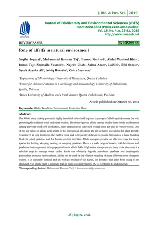 J. Bio. & Env. Sci. 2019
25 | Jogezai et al.
REVIEW PAPER OPEN ACCESS
Role of alfalfa in natural environment
Saqiba Jogezai1
, Muhammad Kamran Taj*2
, Farooq Shahzad2
, Abdul Wadood Khan1
,
Imran Taj2
, Shumaila Yasmeen1
, Najeeb Ullah1
, Saima Azam2
, Lalbibi2
, Bibi Sazain2
,
Syeda Ayesha Ali2
, Ashiq Hussain3
, Zohra Samreen3
1
Department of Microbiology, University of Balochistan, Quetta, Pakistan
2
Center for Advanced Studies in Vaccinology and Biotechnology, University of Balochistan,
Quetta, Pakistan
3
Bolan University of Medical and Health Science, Quetta, Balochistan, Pakistan
Article published on October 30, 2019
Key words: Alfalfa, Beneficial, Environment, Protection, Plant
Abstract
The Alfalfa deep rooting pattern is highly beneficial to hold soil in place. A canopy of alfalfa quickly covers the soil,
protecting the soil from wind and water erosion. The dense vigorous alfalfa canopy shades these weeds and frequent
cutting prevents weed seed production. Many crops must be cultivated several times per year to remove weeds. One
of the key values of alfalfa is its ability to ‘fix’ nitrogen gas (N2) from the air so that N is available for plant growth.
Available N is very limited in the Earth’s crust and is frequently deficient in plants. Nitrogen is a basic building
block for plant proteins, and for human protein nutrition. Alfalfa canopies provide an effective cover for many
species for feeding, sleeping, nesting, or escaping predators. There is a wide range of insects, both herbivores and
predators that are present in large populations in alfalfa fields. High water absorption and deep roots also make it a
valuable crop to manage water tables. Roots can efficiently degrade petroleum products and carcinogenic
polynuclear aromatic hydrocarbons. Alfalfa can be used for the effective recycling of many different types of organic
wastes. It is naturally derived and an evolved product of the Earth, the benefits that arise from using it are
abundant. The alfalfa plant is naturally high in many essential vitamins (A, D, E, vitamin B) and minerals.
*Corresponding Author: Muhammad Kamran Taj  kamrancasvab@yahoo.com
Journal of Biodiversity and Environmental Sciences (JBES)
ISSN: 2220-6663 (Print) 2222-3045 (Online)
Vol. 15, No. 4, p. 25-31, 2019
http://www.innspub.net
 