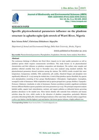J. Bio. &Env. Sci. 2019
92 | Iloba and Akpoyibo
RESEARCH PAPER OPEN ACCESS
Specific physicochemical parameters influence on the plankton
structure in agbarho-ogbe-ijoh stretch of Warri River, Nigeria
Kate Isioma Iloba*, Christiana Ebikaboere Akpoyibo
Department of Animal and Environmental Biology, Delta State University, Abraka, Nigeria
Article published on November 30, 2019
Key words: Physicochemical parameters, Phytoplankton, Zooplankton, Diversity, Factor analysis, Warri River
Abstract
The continuous discharge of effluents into Warri River, impacts on its water quality parameters as well as
plankton species which requires commensurate surveillance. This study focuses on its physicochemical
characteristics and their influence on plankton composition and abundance. The surface water samples and
plankton collected monthly from June to November 2014 were analyzed using standard methods. The
physicochemical parameters showed variations among the stations. The ANOVA results revealed that water
temperature, transparency, turbidity, TDS, conductivity, pH, acidity, Dissolved Oxygen and phosphate were
significantly different (P <0.05) among the studied sites. A total of 849 plankton species identified; 814 species
were phytoplankton consisting of four groups (Bacillariophyta> Chlorophyta> Euglenophyta> Cyanophyta,
arranged in order of dominance. While zooplankton had 35 species grouped into 5 groups; Rotifera> Copepoda>
Protozoa> Cladocera> Arachnida, in order of dominance. Pearson correlation revealed a significant correlation
between different Plankton species population and some parameters (p<0.05). The principal component analysis
labelled acidity, organic load, mineralization, nutrient, and organic pollution as influential factors governing
plankton abundance in the studied area. These factors identify with materials from industries and human
activities along the river, which results in the alteration of plankton composition, particularly Melosira
granulata (Ehrenberg) Ralfs,1861. Inferred biological indicator of the water body. Diversity indices ranged from
0.28 to 1.39; Station 2 had the highest (1.39) and Station 1 the lowest species richness, a highly polluted river.
*Corresponding Author: Kate Isioma Iloba  kisyiloba@gmail.com
Journal of Biodiversity and Environmental Sciences (JBES)
ISSN: 2220-6663 (Print) 2222-3045 (Online)
Vol. 15, No. 5, p. 92-105, 2019
http://www.innspub.net
 
