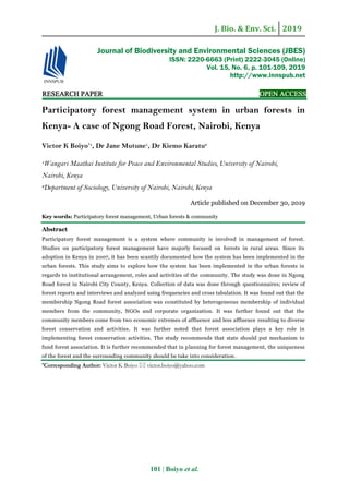 J. Bio. & Env. Sci. 2019
101 | Boiyo et al.
RESEARCH PAPER OPEN ACCESS
Participatory forest management system in urban forests in
Kenya- A case of Ngong Road Forest, Nairobi, Kenya
Victor K Boiyo*1
, Dr Jane Mutune1
, Dr Kiemo Karatu2
1
Wangari Maathai Institute for Peace and Environmental Studies, University of Nairobi,
Nairobi, Kenya
2
Department of Sociology, University of Nairobi, Nairobi, Kenya
Article published on December 30, 2019
Key words: Participatory forest management, Urban forests & community
Abstract
Participatory forest management is a system where community is involved in management of forest.
Studies on participatory forest management have majorly focused on forests in rural areas. Since its
adoption in Kenya in 2007, it has been scantily documented how the system has been implemented in the
urban forests. This study aims to explore how the system has been implemented in the urban forests in
regards to institutional arrangement, roles and activities of the community. The study was done in Ngong
Road forest in Nairobi City County, Kenya. Collection of data was done through questionnaires; review of
forest reports and interviews and analyzed using frequencies and cross tabulation. It was found out that the
membership Ngong Road forest association was constituted by heterogeneous membership of individual
members from the community, NGOs and corporate organization. It was further found out that the
community members come from two economic extremes of affluence and less affluence resulting to diverse
forest conservation and activities. It was further noted that forest association plays a key role in
implementing forest conservation activities. The study recommends that state should put mechanism to
fund forest association. It is further recommended that in planning for forest management, the uniqueness
of the forest and the surrounding community should be take into consideration.
*Corresponding Author: Victor K Boiyo  victor.boiyo@yahoo.com
Journal of Biodiversity and Environmental Sciences (JBES)
ISSN: 2220-6663 (Print) 2222-3045 (Online)
Vol. 15, No. 6, p. 101-109, 2019
http://www.innspub.net
 