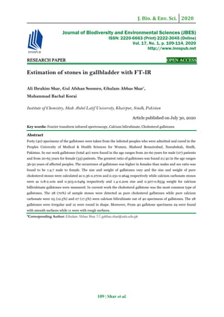 J. Bio. & Env. Sci. 2020
109 | Shar et al.
RESEARCH PAPER OPEN ACCESS
Estimation of stones in gallbladder with FT-IR
Ali Ibrahim Shar, Gul Afshan Soomro, Ghulam Abbas Shar*
,
Muhammad Bachal Korai
Institute of Chemistry, Shah Abdul Latif University, Khairpur, Sindh, Pakistan
Article published on July 30, 2020
Key words: Fourier transform infrared spectroscopy, Calcium bilirubinate, Cholesterol gallstones
Abstract
Forty (40) specimens of the gallstones were taken from the infected peoples who were admitted and cured in the
Peoples University of Medical & Health Sciences for Women, Shaheed Benazirabad, Nawabshah, Sindh,
Pakistan. In our work gallstones (total 40) were found in the age ranges from 20-60 years for male (07) patients
and from 20-65 years for female (33) patients. The greatest ratio of gallstones was found 21/40 in the age ranges
36-50 years of affected peoples. The occurrence of gallstones was higher in females than males and sex ratio was
found to be 1:4.7 male to female. The size and weight of gallstones vary and the size and weight of pure
cholesterol stones were calculated as 0.36-2.27cm and 0.231-0.964g respectively while calcium carbonate stones
were as 0.8-2.1cm and 0.305-0.646g respectively and 1.4-2.2cm size and 0.307-0.853g weight for calcium
billirubinate gallstones were measured. In current work the cholesterol gallstone was the most common type of
gallstones. The 28 (70%) of sample stones were detected as pure cholesterol gallstones while pure calcium
carbonate were 05 (12.5%) and 07 (17.5%) were calcium bilirubinate out of 40 specimens of gallstones. The 28
gallstones were irregular and 12 were round in shape. Moreover, From 40 gallstone specimens 29 were found
with smooth surfaces while 11 were with rough surfaces.
*Corresponding Author: Ghulam Abbas Shar  gabbas.shar@salu.edu.pk
Journal of Biodiversity and Environmental Sciences (JBES)
ISSN: 2220-6663 (Print) 2222-3045 (Online)
Vol. 17, No. 1, p. 109-114, 2020
http://www.innspub.net
 