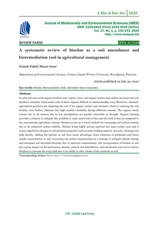 J. Bio. & Env. Sci. 2020
130 | Zahid and Iram
REVIEW PAPER OPEN ACCESS
A systematic review of biochar as a soil amendment and
bioremediation tool in agricultural management
Zainab Zahid, Shazia Iram*
Department of Environmental Sciences, Fatima Jinnah Women University, Rawalpindi, Pakistan
Article published on July 30, 2020
Key words: Biochar, Bioremediation, Soils, Adsorbant, Nano-composites
Abstract
In arid and semi-arid regions limited water inputs, lower soil organic matter and carbon decreases the soil
moisture retention which make soils of these regions difficult to sustain healthy crop. Moreover, intensive
agricultural practices are depleting the soil of its organic matter and nutrients which is reducing the soil
fertility even further. Pakistan has high rainfall variability during different seasons. The regions which
remain dry in all seasons due to low precipitation are greatly vulnerable to drought. Organic farming
provides a solution to mitigate this problem to some extent but in this case the yield is less as compared to
the conventional agriculture system. Biochar serves as a novel method for increasing soil carbon content
due to its enhanced carbon stability. Biochar being highly porous material has large surface area and it
causes significant changes in soil physical properties such as water holding capacity, porosity, drainage and
bulk density. Adding the biochar in soil have many advantages from reduction of pollutants and heavy
metals concentration in soil, increasing soil carbon sequestration as a strategy to mitigate climate change
and increased soil microbial diversity due to substrate enhancement. The incorporation of biochar in soil
has a great impact on the soil texture, density, particle size distribution, and soil density and can be used as
fertilizer to increase the crop yield due to its ability to slow release of the nutrients in soil.
*Corresponding Author: Shazia Iram  iram.shazia@gmail.com
Journal of Biodiversity and Environmental Sciences (JBES)
ISSN: 2220-6663 (Print) 2222-3045 (Online)
Vol. 17, No. 1, p. 130-143, 2020
http://www.innspub.net
 