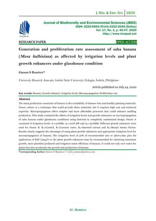J. Bio. & Env. Sci. 2020
42 | Ramirez
RESEARCH PAPER OPEN ACCESS
Generation and proliferation rate assessment of saba banana
(Musa balbisiana) as affected by irrigation levels and plant
growth enhancers under glasshouse condition
Jimson S Ramirez*
University Research Associate, Isabela State University, Echague, Isabela, Philippines
Article published on July 24, 2020
Key words: Banana, Growth enhancer, Irrigation levels, Macropropagation, Proliferation rate
Abstract
The main production constraint of banana is the availability of disease-free and healthy planting materials.
Tissue culture is a technique that could provide these materials, but it requires high cost and technical
expertise. Macropropagation offers simpler and more affordable processes that could enhance seedling
production. This study evaluated the effects of irrigation levels and growth enhancers on macropropagation
of saba banana under glasshouse conditions using factorial in completely randomized design. Factor A
consisted of irrigation levels: A1=50%RR, A2=100% RR and A3=150%RR. Different growth enhancers were
used for Factor B: B0=Control, B1=Coconut water, B2=Seaweed extract and B3=Benzyl Amino Purine.
Results clearly suggests the advantage of using plant growth enhancers and appropriate irrigation level for
macropropagation of banana. The irrigation level of 50% of recommended rate or 4liters/day plus the
application of BAP (2mg/l) or the plant growth enhancers may be recommended for obtaining maximum
growth, more plantlets produced and irrigation water efficiency of banana. It could not only save water for
plants but also accelerates the growth and production of banana.
*Corresponding Author: Jimson S Ramirez  j622_ramirez@yahoo.com
Journal of Biodiversity and Environmental Sciences (JBES)
ISSN: 2220-6663 (Print) 2222-3045 (Online)
Vol. 17, No. 1, p. 42-47, 2020
http://www.innspub.net
 