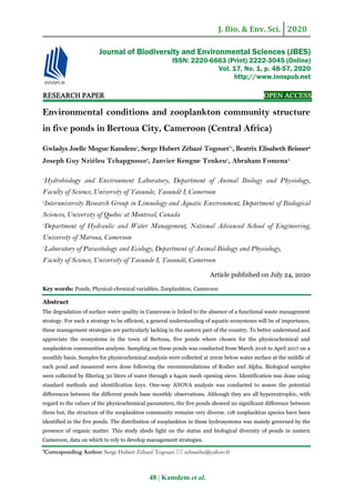 J. Bio. & Env. Sci. 2020
48 | Kamdem et al.
RESEARCH PAPER OPEN ACCESS
Environmental conditions and zooplankton community structure
in five ponds in Bertoua City, Cameroon (Central Africa)
Gwladys Joelle Mogue Kamdem1
, Serge Hubert Zébazé Togouet*1
, Beatrix Elisabeth Beisner2
Joseph Guy Nziéleu Tchapgnouo3
, Janvier Kengne Tenkeu1
, Abraham Fomena4
1
Hydrobiology and Environment Laboratory, Department of Animal Biology and Physiology,
Faculty of Science, University of Yaounde, Yaoundé I, Cameroon
2
Interuniversity Research Group in Limnology and Aquatic Environment, Department of Biological
Sciences, University of Quebec at Montreal, Canada
3
Department of Hydraulic and Water Management, National Advanced School of Engineering,
University of Maroua, Cameroon
4
Laboratory of Parasitology and Ecology, Department of Animal Biology and Physiology,
Faculty of Science, University of Yaounde I, Yaoundé, Cameroon
Article published on July 24, 2020
Key words: Ponds, Physical-chemical variables, Zooplankton, Cameroon
Abstract
The degradation of surface water quality in Cameroon is linked to the absence of a functional waste management
strategy. For such a strategy to be efficient, a general understanding of aquatic ecosystems will be of importance,
these management strategies are particularly lacking in the eastern part of the country. To better understand and
appreciate the ecosystems in the town of Bertoua, five ponds where chosen for the physicochemical and
zooplankton communities analysis. Sampling on these ponds was conducted from March 2016 to April 2017 on a
monthly basis. Samples for physicochemical analysis were collected at 20cm below water surface at the middle of
each pond and measured were done following the recommendations of Rodier and Alpha. Biological samples
were collected by filtering 50 liters of water through a 64µm mesh opening sieve. Identification was done using
standard methods and identification keys. One-way ANOVA analysis was conducted to assess the potential
differences between the different ponds base monthly observations. Although they are all hypereutrophic, with
regard to the values of the physicochemical parameters, the five ponds showed no significant difference between
them but, the structure of the zooplankton community remains very diverse. 118 zooplankton species have been
identified in the five ponds. The distribution of zooplankton in these hydrosystems was mainly governed by the
presence of organic matter. This study sheds light on the status and biological diversity of ponds in eastern
Cameroon, data on which to rely to develop management strategies.
*Corresponding Author: Serge Hubert Zébazé Togouet  zebasehu@yahoo.fr
Journal of Biodiversity and Environmental Sciences (JBES)
ISSN: 2220-6663 (Print) 2222-3045 (Online)
Vol. 17, No. 1, p. 48-57, 2020
http://www.innspub.net
 