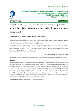 J. Bio. & Env. Sci. 2020
101 | Laizer et al.
REVIEW PAPER OPEN ACCESS
Insights of allelopathic, insecticidal and repellent potential of
an invasive plant Sphaeranthus suaveolens in pest and weed
management
Hudson Laizer*1,2
, Musa Chacha1
, Patrick Ndakidemi1
1
Department of Sustainable Agriculture and Biodiversity Conservation, Nelson Mandela African
Institution of Science and Technology, Arusha, Tanzania
2
Centre for Research, Agricultural Advancement, Teaching Excellence and Sustainability in Food
and Nutritional Security (CREATES), The Nelson Mandela African Institution of Science and
Technology (NM-AIST), Arusha, Tanzania
Article published on August 30, 2020
Key words: Botanical extracts, Secondary metabolites, Sustainable agriculture, Smallholder farmers, Terpene
Abstract
Sphaeranthus suaveolens is a weed from the family Asteraceae, it grows abundantly in wet areas and most
common in rice fields. The extracts from plants closely related to S. suaveolens have been reported to have
allelopathic, insecticidal, antifeedant, repellent, and other biological activities. Currently, the use of synthetic
chemicals to control weeds and insect pests raise several concerns related to environment and human health.
Extracts from plants with pesticidal properties can offer the best and an environmentally friendly alternative.
Some of these extracts have been extensively tested to assess their applications as valuable natural resources in
sustainable agriculture. This review article therefore explores the potential of S. suaveolens extracts in
controlling insect pests and managing weeds by smallholder farmers.
*Corresponding Author: Hudson Laizer  laizerh@nm-aist.ac.tz
Journal of Biodiversity and Environmental Sciences (JBES)
ISSN: 2220-6663 (Print) 2222-3045 (Online)
Vol. 17, No. 2, p. 101-112, 2020
http://www.innspub.net
 