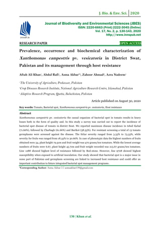 J. Bio. & Env. Sci. 2020
130 | Khan et al.
RESEARCH PAPER OPEN ACCESS
Prevalence, occurrence and biochemical characterization of
Xanthomonas campestris pv. vesicatoria in District Swat,
Pakistan and its management through host resistance
Aftab Ali Khan1
, Abdul Rafi1
, Asma Akbar*2
, Zahoor Ahmad3
, Azra Nadeem1
1
The University of Agriculture, Peshawar, Pakistan
2
Crop Diseases Research Institute, National Agriculture Research Centre, Islamabad, Pakistan
3
Adaptive Research Program, Quetta, Baluchistan, Pakistan
Article published on August 30, 2020
Key words: Tomato, Bacterial spot, Xanthomonas campestris pv. vesicatoria, Host resistance
Abstract
Xanthomonas campestris pv. vesicatoria the causal organism of bacterial spot in tomato results in heavy
losses both in the form of quality and. In this study a survey was carried out to report the incidence of
bacterial spot disease of tomato in district Swat. We reported maximum disease incidence in tehsil Kabal
(71.66%), followed by Charbagh (61.66%) and Barikot (58.33%). For resistant screening a total of 13 tomato
germplasms were screened against the disease. The foliar severity ranged from 3.33% to 73.33%, while
severity for fruits was ranged from 18.33% to 30.66%. In case of phenotypic data the highest numbers of fruits
obtained were 34, plant height 79.5cm and fruit weight was 470 grams/ten tomatoes. While the lowest average
numbers of fruits were 6.67, plant height 45.7cm and fruit weight recorded was 215.67 grams/ten tomatoes.
Line 1288 showed highest level of resistance followed by Red-stone. However, line 9708 showed highest
susceptibility when exposed to artificial inoculation. Our study showed that bacterial spot is a major issue in
some part of Pakistan and germplasm screening are linked to increased host resistance and could offer an
important contribution to future integrated bacterial spot management programs.
*Corresponding Author: Asma Akbar  asmaakbar139@gmail.com
Journal of Biodiversity and Environmental Sciences (JBES)
ISSN: 2220-6663 (Print) 2222-3045 (Online)
Vol. 17, No. 2, p. 130-143, 2020
http://www.innspub.net
 