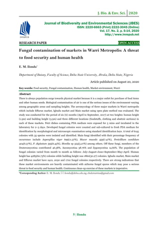 J. Bio. & Env. Sci. 2020
5 | Ilondu
RESEARCH PAPER OPEN ACCESS
Fungal contamination of markets in Warri Metropolis: A threat
to food security and human health
E. M. Ilondu*
Department of Botany, Faculty of Science, Delta State University, Abraka, Delta State, Nigeria
Article published on August 20, 2020
Key words: Food security, Fungal contamination, Human health, Market environment, Warri
Abstract
There is always population surge towards physical market because it is a major outlet for purchase of food items
and other human needs. Biological contamination of air is one of the serious issues of the environment varying
among geographic areas and sampling heights. The aeromycology of three major markets in Warri metropolis
which include Effurun market, Igbudu market and Main market using open plate method was evaluated. The
study was conducted for the period of six (6) months (April to September, 2017) at two heights: human height
(1.5m) and building height (3.5m) and three different locations (foodstuffs, clothing and abattoir sections) in
each of these markets. Petri dishes containing PDA medium were exposed for 5 mins and incubated in the
laboratory for 2–3 days. Developed fungal colonies were counted and sub-cultured to fresh PDA medium for
identification by morphological and microscopic examination using standard identification keys. A total of 6145
colonies with 35 species were isolated and identified. Main fungi identified with their percentage frequency of
occurrence include Aspergillus niger 699(11.37%), Mucor mucedo 459(7.47%), Penicillium candidum
404(6.57%), P. digitatum 395(6.43%), Monilia sp 324(5.27%) among others. Off these fungi, members of the
Deuteromycotina contributed 46.58%, Ascomycotina 38.76% and Zygomycotina 14.66%. The population of
fungal colonies varied from month to month as follows: July>August>June>September>May>April. Human
height has 4285(60.73%) colonies while building height was 1860(30.27) colonies. Igbudu market, Main market
and Effurun market have 2412, 2030 and 1702 fungal colonies respectively. There are strong indications that
these market environments are heavily contaminated with airborne fungal spores which may pose a serious
threat to food security and human health. Continuous clean-up exercise of these markets is imperative.
*Corresponding Author: E. M. Ilondu  ilondu@delsu.edu.ng; ebelemartina@gmail.com
Journal of Biodiversity and Environmental Sciences (JBES)
ISSN: 2220-6663 (Print) 2222-3045 (Online)
Vol. 17, No. 2, p. 5-14, 2020
http://www.innspub.net
 