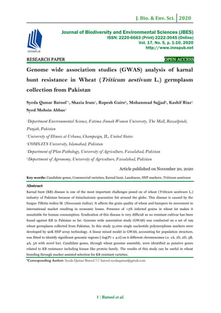 J. Bio. & Env. Sci. 2020
1 | Batool et al.
RESEARCH PAPER OPEN ACCESS
Genome wide association studies (GWAS) analysis of karnal
bunt resistance in Wheat (Triticum aestivum L.) germplasm
collection from Pakistan
Syeda Qamar Batool*1
, Shazia Iram1
, Rupesh Gaire2
, Mohammad Sajjad3
, Kashif Riaz4
,
Syed Mohsin Abbas5
1
Department Environmental Science, Fatima Jinnah Women University, The Mall, Rawalpindi,
Punjab, Pakistan
2
University of Illinois at Urbana, Champaign, IL, United States
3
COMSATS University, Islamabad, Pakistan
4
Department of Plan Pathology, University of Agriculture, Faisalabad, Pakistan
5Department of Agronomy, University of Agriculture, Faisalabad, Pakistan
Article published on November 20, 2020
Key words: Candidate genes, Commercial varieties, Karnal bunt, Landraces, SNP markers, Triticum aestivum
Abstract
Karnal bunt (KB) disease is one of the most important challenges posed on of wheat (Triticum aestivum L.)
industry of Pakistan because of itsinclusionin quarantine list around the globe. This disease is caused by the
fungus Tilletia indica M. (Neovossia indica). It affects the grain quality of wheat and hampers its movement in
international market resulting in economic losses. Presence of >3% infected grains in wheat lot makes it
unsuitable for human consumption. Eradication of this disease is very difficult as no resistant cultivar has been
found against KB in Pakistan so far. Genome wide association study (GWAS) was conducted on a set of 199
wheat germplasm collected from Pakistan. In this study 31,000 single nucleotide polymorphism markers were
developed by 90K SNP array technology. A linear mixed model in GWAS, accounting for population structure,
was fitted to identify significant genomic regions [-log(P) ≥ 4.0] on 6 different chromosomes i.e. 1A, 1D, 2D, 3B,
4A, 5A with novel loci. Candidate genes, through wheat genome assembly, were identified as putative genes
related to KB resistance including kinase like protein family. The results of this study can be useful in wheat
breeding through marker assisted selection for KB resistant varieties.
*Corresponding Author: Syeda Qamar Batool  batool.syedaqamar@gmail.com
Journal of Biodiversity and Environmental Sciences (JBES)
ISSN: 2220-6663 (Print) 2222-3045 (Online)
Vol. 17, No. 5, p. 1-10, 2020
http://www.innspub.net
 