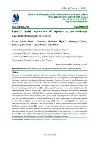 J. Bio. & Env. Sci. 2021
6 | Abara et al.
RESEARCH PAPER OPEN ACCESS
Potential health implications of exposure to non-combusted
liquefied petroleum gas on vendors
Ukeme Sambo Abara1,2
, Emmanuel Alphonsus Akpan*1,3
, Nkereuwem Sunday
Etukudoh1
,Imoh Udo Moffat4
, Williams Peter Udoh1
1
Federal School of Medical Laboratory Technology (Science), Jos, Nigeria
2
Department of Medical Laboratory Science, University of Calabar, Nigeria
3
Department of Mathematical Science, Abubakar Tafawa Balewa University, Bauchi, Nigeria
4
Department of Statistics, University of Uyo, Nigeria
Article published on February 17, 2021
Key words: Environmental pollution, LPG, Lung Functions, Occupational health, Respiratory diseases
Abstract
Exposures to environmental pollutants have been associated with respiratory diseases in humans and
Continuous exposure to non-combusted liquefied petroleum gas (LPG) is suspected as a leading hazardous factor
that might result in the development of impaired pulmonary functions. The study is aimed at assessing the
effects of chronic exposure to non-combusted LPG on the prevalence of respiratory symptoms and appraising the
potential pulmonary impairments among LPG vendors. Seventy five (75) apparently healthy LPG vendors and
Seventy five (75) apparently healthy non LPG vendors, aged 18 to 50 years were recruited into this study. The
Forced expiratory volume in 1second (FEV1), forced vital capacity (FVC) and peak expiratory flow (PEF) were
obtained using a Spirometer while FEV1/FVC was calculated. Independent t-test was applied to determine the
mean difference between the exposed and control groups at 5% level of significance. Chi-square test/Fisher’s
exact test was used to investigate all forms of associations in the study. The prevalence of respiratory symptoms
in LPG vendors was highest in nasal irritation/sneezing (56%), followed by cough (53.3%), wheeze (40%) and
chest tightness (26.7%), respectively. Only the symptoms of nasal irritation/sneezing and cough showed
significant association with the LPG vendors (P<0.05). Association between respiratory symptoms and age,
association between respiratory symptoms and duration of exposure were not significant (P >0.05). There was a
recorded significant decrease in FEV1, FVC, PEF except FEV1/FVC for the LPG vendors (P <0.05) compared to
the non LPG vendors. The health implications of exposure to LPG are high prevalence rate of respiratory
symptoms (nasal irritation/sneezing and cough) and impaired pulmonary functions.
*Corresponding Author: Emmanuel Alphonsus Akpan  eubong44@gmail.com
Journal of Biodiversity and Environmental Sciences (JBES)
ISSN: 2220-6663 (Print) 2222-3045 (Online)
Vol. 18, No. 2, p. 6-13, 2021
http://www.innspub.net
 