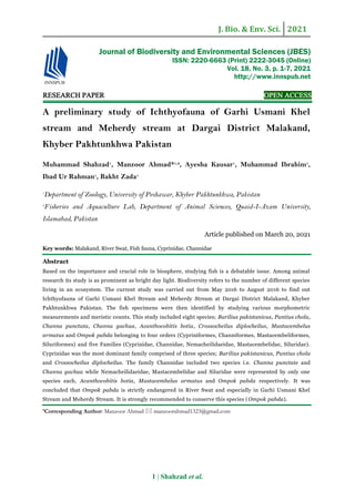 J. Bio. & Env. Sci. 2021
1 | Shahzad et al.
RESEARCH PAPER OPEN ACCESS
A preliminary study of Ichthyofauna of Garhi Usmani Khel
stream and Meherdy stream at Dargai District Malakand,
Khyber Pakhtunkhwa Pakistan
Muhammad Shahzad1
, Manzoor Ahmad*1,2
, Ayesha Kausar1
, Muhammad Ibrahim1
,
Ibad Ur Rahman1
, Bakht Zada1
1
Department of Zoology, University of Peshawar, Khyber Pakhtunkhwa, Pakistan
2
Fisheries and Aquaculture Lab, Department of Animal Sciences, Quaid-I-Azam University,
Islamabad, Pakistan
Article published on March 20, 2021
Key words: Malakand, River Swat, Fish fauna, Cyprinidae, Channidae
Abstract
Based on the importance and crucial role in biosphere, studying fish is a debatable issue. Among animal
research its study is as prominent as bright day light. Biodiversity refers to the number of different species
living in an ecosystem. The current study was carried out from May 2016 to August 2016 to find out
Ichthyofauna of Garhi Usmani Khel Stream and Meherdy Stream at Dargai District Malakand, Khyber
Pakhtunkhwa Pakistan. The fish specimens were then identified by studying various morphometric
measurements and meristic counts. This study included eight species; Barilius pakistanicus, Puntius chola,
Channa punctata, Channa gachua, Acanthocobitis botia, Crossocheilus diplocheilus, Mastacembelus
armatus and Ompok pabda belonging to four orders (Cypriniformes, Channiformes, Mastacembeliformes,
Siluriformes) and five Families (Cyprinidae, Channidae, Nemacheilidaeidae, Mastacembelidae, Siluridae).
Cyprinidae was the most dominant family comprised of three species; Barilius pakistanicus, Puntius chola
and Crossocheilus diplocheilus. The family Channidae included two species i.e. Channa punctate and
Channa gachua while Nemacheilidaeidae, Mastacembelidae and Siluridae were represented by only one
species each, Acanthocobitis botia, Mastacembelus armatus and Ompok pabda respectively. It was
concluded that Ompok pabda is strictly endangered in River Swat and especially in Garhi Usmani Khel
Stream and Meherdy Stream. It is strongly recommended to conserve this species (Ompok pabda).
*Corresponding Author: Manzoor Ahmad  manzoorahmad1323@gmail.com
Journal of Biodiversity and Environmental Sciences (JBES)
ISSN: 2220-6663 (Print) 2222-3045 (Online)
Vol. 18, No. 3, p. 1-7, 2021
http://www.innspub.net
 