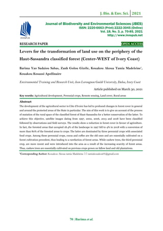 J. Bio. & Env. Sci. 2021
70 | Barima et al.
RESEARCH PAPER OPEN ACCESS
Levers for the transformation of land use on the periphery of the
Haut-Sassandra classified forest (Center-WEST of Ivory Coast)
Barima Yao Sadaiou Sabas, Zanh Golou Gizèle, Kouakou Akoua Tamia Madeleine*
,
Kouakou Kouassi Apollinaire
Environmental Training and Research Unit, Jean Lorougnon Guédé University, Daloa, Ivory Coast
Article published on March 30, 2021
Key words: Agricultural development, Perennial crops, Remote sensing, Land cover, Rural areas
Abstract
The development of the agricultural sector in Côte d'Ivoire has led to profound changes in forest cover in general
and around the protected areas of the State in particular. The aim of this work is to give an account of the process
of mutation of the rural space of the classified forest of Haut-Sassandra for a better conservation of the latter. To
achieve this objective, satellite images dating from 1997, 2002, 2006, 2013 and 2018 have been classified
followed by observations and field surveys. The results show a reduction in forest cover in favour of agriculture.
In fact, the forested areas that occupied 18.4% of the landscape in 1997 fell to 4% in 2018 with a conversion of
more than 80% of the forested areas to crops. The latter are dominated by three perennial crops with associated
food crops. Among these perennial crops, cocoa and coffee are the old ones and are essentially cultivated on a
forest cultivation precedent, thus leading to a rarefaction of forest areas. While cashew trees, the third perennial
crop, are more recent and were introduced into the area as a result of the increasing scarcity of forest areas.
Thus, cashew trees are essentially cultivated on previous crops grown on fallow land and old plantations.
*Corresponding Author: Kouakou Akoua tamia Madeleine  tamiakouakou01@gmail.com
Journal of Biodiversity and Environmental Sciences (JBES)
ISSN: 2220-6663 (Print) 2222-3045 (Online)
Vol. 18, No. 3, p. 70-85, 2021
http://www.innspub.net
 