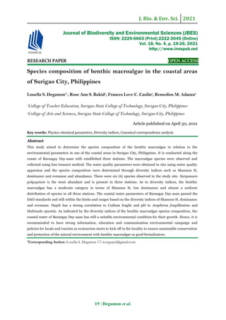 J. Bio. & Env. Sci. 2021
19 | Degamon et al.
RESEARCH PAPER OPEN ACCESS
Species composition of benthic macroalgae in the coastal areas
of Surigao City, Philippines
Louella S. Degamon*1
, Rose Ann S. Bukid2
, Frances Love C. Caulin2
, Remedios M. Adanza2
1
College of Teacher Education, Surigao State College of Technology, Surigao City, Philippines
2
College of Arts and Sciences, Surigao State College of Technology, Surigao City, Philippines
Article published on April 30, 2021
Key words: Physico-chemical parameters, Diversity indices, Canonical correspondence analysis
Abstract
This study aimed to determine the species composition of the benthic macroalgae in relation to the
environmental parameters in one of the coastal areas in Surigao City, Philippines. It is conducted along the
coasts of Barangay Day-asan with established three stations. The macroalgae species were observed and
collected using line transect method. The water quality parameters were obtained in situ using water quality
apparatus and the species composition were determined through diversity indices such as Shannon H,
dominance and evenness and abundance. There were six (6) species observed in the study site. Sargassum
polycystum is the most abundant and is present in three stations. As to diversity indices, the benthic
macroalgae has a moderate category in terms of Shannon H, low dominance and almost a uniform
distribution of species in all three stations. The coastal water parameters of Barangay Day-asan passed the
DAO standards and still within the limits and ranges based on the diversity indices of Shannon H, dominance
and evenness. Depth has a strong correlation to Codium fragile and pH to Amphiroa fragillissima and
Halimeda opuntia. As indicated by the diversity indices of the benthic macroalgae species composition, the
coastal water of Barangay Day-asan has still a suitable environmental condition for their growth. Hence, it is
recommended to have strong information, education and communication environmental campaign and
policies for locals and tourists as ecotourism starts to kick off in the locality to ensure sustainable conservation
and protection of the natural environment with benthic macroalgae as good bioindicators.
*Corresponding Author: Louella S. Degamon  wyngsajol@gmail.com
Journal of Biodiversity and Environmental Sciences (JBES)
ISSN: 2220-6663 (Print) 2222-3045 (Online)
Vol. 18, No. 4, p. 19-26, 2021
http://www.innspub.net
 