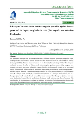 J. Bio. & Env. Sci. 2021
27 | Biñas Jr
RESEARCH PAPER OPEN ACCESS
Efficacy of rhizome crude extracts organic pesticide against insect-
pests and its impact on glutinous corn (Zea mays L. var. ceratina)
Production
Enrique E. Biñas Jr.*
College of Agriculture and Forestry, Jose Rizal Memorial State University-Tampilisan Campus,
ZNAC, Tampilisan, Zamboanga Del Norte, Philippines
Article published on April 30, 2021
Key words: Glutinous corn, Growth and yield, Pesticide, Profitability, Rhizome crude extracts
Abstract
The intractable increasing cost of synthetic pesticides is certainly intense in the coming production years.
Looking into this viewpoint the farmers have to look for alternative actions to withstand their farming
business profitability. Rhizome crude extracts can be an alternative for synthetic pesticides. This study was
conducted to assess the effect of rhizome crude extracts against glutinous corn seedling maggots, corn
earworm, corn borer, armyworm, and aphids; evaluate the effect of rhizome crude extracts on the growth and
yield of glutinous corn, and determine the profitability of glutinous corn production using rhizome plants as a
source of organic pesticide. The treatments were as follows: T0 – No pesticide applied; T1 – Potable water
alone; T2 – Ginger crude extracts; T3 – Turmeric crude extracts; T4 – Galangal crude extracts; and T5 –
Shampoo ginger crude extracts. Results revealed that insect-pests and their damage on glutinous corn crop
were significantly lessened by the application of rhizome crude extracts regardless of sources. This
contributed to the significant stover yield and harvest index performance of treated plants with rhizome crude
extracts thus obtained a profitable yield compared to those plants without any pesticide applied.
*Corresponding Author: Enrique E. Biñas Jr  enriquebinas@jrmsu.edu.ph
Journal of Biodiversity and Environmental Sciences (JBES)
ISSN: 2220-6663 (Print) 2222-3045 (Online)
Vol. 18, No. 4, p. 27-36, 2021
http://www.innspub.net
 