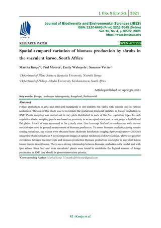 J. Bio. & Env. Sci. 2021
82 | Konje et al.
RESEARCH PAPER OPEN ACCESS
Spatial-temporal variation of biomass production by shrubs in
the succulent karoo, South Africa
Martha Konje*1
, Paul Muoria1
, Emily Wabuyele1
, Susanne Vetter2
1
Department of Plant Sciences, Kenyatta University, Nairobi, Kenya
2
Department of Botany, Rhodes University, Grahamstown, South Africa
Article published on April 30, 2021
Key words: Forage, Landscape heterogeneity, Rangeland, Richtersveld
Abstract
Forage production in arid and semi-arid rangelands is not uniform but varies with seasons and in various
landscapes. The aim of this study was to investigate the spatial and temporal variation in forage production in
RNP. Plants sampling was carried out in 225 plots distributed in each of the five vegetation types. In each
vegetation strata, sampling points was based on proximity to an occupied stock post, a rain gauge, a foothill and
flat plains. A total of were measured in the 5 study sites. Line Intercept Method in combination with harvest
method were used in ground measurement of biomass production. To assess biomass production using remote
sensing technique, par values were obtained from Moderate Resolution Imaging Spectroradiometer (MODIS)
imageries which consisted of 8 days composite images at spatial resolution of 1km² pixel size. There was positive
correlation between line intercepts and biomass production Biomass production was higher in succulent Karoo
biome than in desert biome. There was a strong relationship between biomass production with rainfall and with
fpar values. Since leaf and stem succulents’ plants were found to contribute the highest amount of forage
production in RNP, they should be given conservation priority.
*Corresponding Author: Martha Konje  martha2016konje@gmail.com
Journal of Biodiversity and Environmental Sciences (JBES)
ISSN: 2220-6663 (Print) 2222-3045 (Online)
Vol. 18, No. 4, p. 82-92, 2021
http://www.innspub.net
 