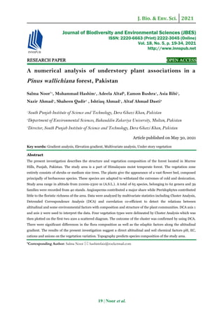 J. Bio. & Env. Sci. 2021
19 | Noor et al.
RESEARCH PAPER OPEN ACCESS
A numerical analysis of understory plant associations in a
Pinus wallichiana forest, Pakistan
Salma Noor*1
, Muhammad Hashim1
, Adeela Altaf2
, Eamon Bushra1
, Asia Bibi1
,
Nazir Ahmad1
, Shaheen Qadir1
, Ishtiaq Ahmad1
, Altaf Ahmad Dasti3
1
South Punjab Institute of Science and Technology, Dera Ghazi Khan, Pakistan
2
Department of Environmental Sciences, Bahauddin Zakariya University, Multan, Pakistan
3
Director, South Punjab Institute of Science and Technology, Dera Ghazi Khan, Pakistan
Article published on May 30, 2021
Key words: Gradient analysis, Elevation gradient, Multivariate analysis, Under story vegetation
Abstract
The present investigation describes the structure and vegetation composition of the forest located in Murree
Hills, Punjab, Pakistan. The study area is a part of Himalayans moist temperate forest. The vegetation zone
entirely consists of shrubs or medium size trees. The plants give the appearance of a vast flower bed, composed
principally of herbaceous species. These species are adapted to withstand the extremes of cold and desiccation.
Study area range in altitude from 2100m-2300 m (A.S.L.). A total of 65 species, belonging to 62 genera and 39
families were recorded from 40 stands. Angiosperms contributed a major share while Pteridophytes contributed
little to the floristic richness of the area. Data were analyzed by multivariate statistics including Cluster Analysis,
Detrended Correspondence Analysis (DCA) and correlation co-efficient to detect the relations between
altitudinal and some environmental factors with composition and structure of the plant communities. DCA axis 1
and axis 2 were used to interpret the data. Four vegetation types were delineated by Cluster Analysis which was
then plotted on the first two axes a scattered diagram. The outcome of the cluster was confirmed by using DCA.
There were significant differences in the flora composition as well as the edaphic factors along the altitudinal
gradient. The results of the present investigation suggest a direct altitudinal and soil chemical factors pH, EC,
cations and anions on the vegetation variation. Topography predicts species composition of the study area.
*Corresponding Author: Salma Noor  hashimfaiz@rocketmail.com
Journal of Biodiversity and Environmental Sciences (JBES)
ISSN: 2220-6663 (Print) 2222-3045 (Online)
Vol. 18, No. 5, p. 19-34, 2021
http://www.innspub.net
 