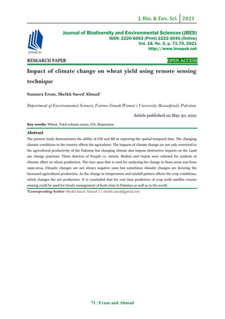 J. Bio. & Env. Sci. 2021
71 | Erum and Ahmad
RESEARCH PAPER OPEN ACCESS
Impact of climate change on wheat yield using remote sensing
technique
Summra Erum, Sheikh Saeed Ahmad*
Department of Environmental Sciences, Fatima Jinnah Women’s University, Rawalpindi, Pakistan
Article published on May 30, 2021
Key words: Wheat, Total column ozone, CO2, Regression
Abstract
The present study demonstrates the ability of GIS and RS in capturing the spatial temporal data. The changing
climatic conditions in the country effects the agriculture. The impacts of climate change are not only restricted to
the agricultural productivity of the Pakistan but changing climate also impose destructive impacts on the Land
use change practices. Three districts of Punjab i.e. Attock, Multan and Gujrat were selected for analysis of
climatic effect on wheat production. The time span that is used for analyzing the change in these areas was from
1999-2014. Climatic changes are not always negative ones but sometimes climatic changes are favoring the
increased agricultural production. As the change in temperature and rainfall pattern affects the crop conditions,
which changes the net production. It is concluded that for real time prediction of crop yield satellite remote
sensing could be used for timely management of food crisis in Pakistan as well as in the world.
*Corresponding Author: Sheikh Saeed Ahmad  sheikh.saeed@gmail.com
Journal of Biodiversity and Environmental Sciences (JBES)
ISSN: 2220-6663 (Print) 2222-3045 (Online)
Vol. 18, No. 5, p. 71-79, 2021
http://www.innspub.net
 