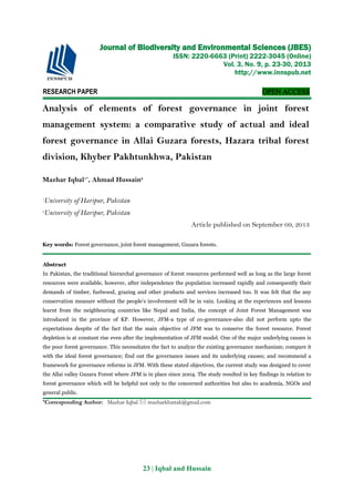 23 | Iqbal and Hussain
RESEARCH PAPER OPEN ACCESS
Analysis of elements of forest governance in joint forest
management system: a comparative study of actual and ideal
forest governance in Allai Guzara forests, Hazara tribal forest
division, Khyber Pakhtunkhwa, Pakistan
Mazhar Iqbal1*
, Ahmad Hussain2
1
University of Haripur, Pakistan
2
University of Haripur, Pakistan
Article published on September 09, 2013
Key words: Forest governance, joint forest management, Guzara forests.
Abstract
In Pakistan, the traditional hierarchal governance of forest resources performed well as long as the large forest
resources were available, however, after independence the population increased rapidly and consequently their
demands of timber, fuelwood, grazing and other products and services increased too. It was felt that the any
conservation measure without the people’s involvement will be in vain. Looking at the experiences and lessons
learnt from the neighbouring countries like Nepal and India, the concept of Joint Forest Management was
introduced in the province of KP. However, JFM-a type of co-governance-also did not perform upto the
expectations despite of the fact that the main objective of JFM was to conserve the forest resource. Forest
depletion is at constant rise even after the implementation of JFM model. One of the major underlying causes is
the poor forest governance. This necessitates the fact to analyze the existing governance mechanism; compare it
with the ideal forest governance; find out the governance issues and its underlying causes; and recommend a
framework for governance reforms in JFM. With these stated objectives, the current study was designed to cover
the Allai valley Guzara Forest where JFM is in place since 2004. The study resulted in key findings in relation to
forest governance which will be helpful not only to the concerned authorities but also to academia, NGOs and
general public.
*Corresponding Author: Mazhar Iqbal  mazharkhattak@gmail.com
Journal of Biodiversity and Environmental Sciences (JBES)
ISSN: 2220-6663 (Print) 2222-3045 (Online)
Vol. 3, No. 9, p. 23-30, 2013
http://www.innspub.net
 
