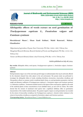 J. Bio. & Env. Sci. 2014
82 | Shams et al
RESEARCH PAPER OPEN ACCESS
Allelopathic effects of weeds extract on seed germination of
Trachyspermum copticum L., Foeniculum vulgare and
Cuminum cyminum
Mostafakemal Shams1*
, Ehsan Zandi Esfahan2
, Mahdi Ramezani3
, Mahnaz
Ghandkanlou1
1
Department of agriculture, Payame Noor University, P.O. Box 19395- 3697, Tehran, Iran
2
Rangeland Research Division, Research Institute of Forests and Rangelands, P.O. Box 13185-116,
Tehran, Iran
3
Science and Research Branch, Islamic Azad University, P.O. Box 14778. Tehran, Iran
Article published on July 08, 2014
Key words: Allelopathic effects, weed species, Trachyspermum copticum L., Foeniculum vulgare, Cuminum
cyminum
Abstract
Seed germination stage is one of the most basic growth stages in medicinal plants that may be adversely affected
by the chemicals released from other plants in the soil environment. The present study was performed to
investigate the allelopathic effects of weeds, including (Xanthium strumarium, Amaranthus retroflexus and
Chenopodium album) as common weeds in medicinal plant's farms, on seed germination parameters, total dry
weight and allometry coefficient of Trachyspermum copticum L., Foeniculum vulgare and Cuminum cyminum
L. in laboratory conditions. Treatments included extracts of all organs of three weed species, applied on the seeds
of the medicinal plants at three concentrations of zero (distilled water), 50 and 100% by volume. The results
showed that the extracts of mentioned weed species had a significant inhibitory effect on germination
characteristics of the studied medicinal plants. The greatest negative impact on seed germination was recorded
for the extract of Amaranthus retroflexus, but Trachyspermum copticum L. showed a better resistance to the
extract of Amaranthus retroflexus as compared to Foeniculum vulgare and Cuminum cyminum.
*Corresponding Author: Mostafakemal Shams  shams100@inbox.com
Journal of Biodiversity and Environmental Sciences (JBES)
ISSN: 2220-6663 (Print) 2222-3045 (Online)
Vol. 5, No. 1, p. 82-90, 2014
http://www.innspub.net
 