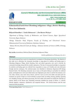 J. Bio. & Env. Sci. 2015
277 | Ramdhan et al.
RESEARCH PAPER OPEN ACCESS
Ethnomedical herb from Cikondang indigenous village, district Bandung
West Java Indonesia
Billyardi Ramdhan1,2
, Tatik Chikmawati 1*
, Eko Baroto Waluyo3
1
Department of Biology, Faculty of Mathematics and Natural Sciences, Bogor Agricultural
University, Bogor, Indonesia
2
Biology Education Study Program, Faculty of Teaching and Educational Sciences
Muhammadiyah University of Sukabumi, Sukabumi, Indonesia
3
Botany Division, Research Centre for Biology, Indonesia Institute of Sciences (LIPI), Cibinong,
Indonesia
Key words: etnomedicine, Medicinal Plants, Cikondang Indigenous Village.
Article published on February 09, 2015
Abstract
The research reported here is part of a comprehensive investigation of Cikondangs ethnobotany. The objective of
this study was to determine the community knowledge in using plants for medicine and healing agent in
Cikondang Indigenous Village, district Bandung. Emic and ethical approaches were used to describe the
community knowledge along with the scientific explanations. The data of community knowledge in using plants
for medicine and healing agent was collected from respondents as many as 87 families and 4 key informants
through interview techniques. The medicinal plants were identified in Herbarium Bogoriense-LIPI Biology
Research Centre. The Cikondang community uses as many as 68 species belong to 39 families for medicinal
plants, and Zingiberaceae is the most widely family used. Eight plant parts ,that are used for the treatment, were
root, tuber, rhizome, stem, bark, leaves, flowers, and fruit. Leaves are the most widely used plant parts for
treatment (29 species). People use several methods to prepare herbs, by boiling, brewing, grinding, squeezing
out, shredding, burning, and without proccessing. The most widely used method was boiling the materials (37
species). Based on the disease type, Cikondang community classified four groups of disease, i.e. external,
internal, digestive, respiratory, reproductive and urogenital diseases. The external diseases used the most
numerous herbs (25 species).
*Corresponding Author: Tatik Chikmawati 
Journal of Biodiversity and Environmental Sciences (JBES)
ISSN: 2220-6663 (Print), 2222-3045 (Online)
http://www.innspub.net
Vol. 6, No. 2, p. 277-288, 2015
 