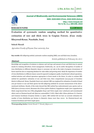 J. Bio. & Env. Sci. 2015
289 | Moradi
RESEARCH PAPER OPEN ACCESS
Evaluation of systematic random sampling method for quantitative
estimation of rare and thick trees in Caspian Forests. (Case study:
Kheyroud-Kenar, Naushahr, Iran)
Sohrab Moradi
Agriculture Faculty of Payame Noor university, Iran
Key words: full callipering method, systematic random sampling (SRS), rare and thick trees, Gorazbon.
Article published on February 09, 2015
Abstract
Knowledge and recognition of existence or absence and real type and amount of rare and thick trees in natural
stands for studying silviculture, forest management, biodiversity, etc. can be useful. Recognition of number of
trees distribution in different diametric classes is necessary not only in the study of progress circumstance of
forest stand but also in composing database for value tables and growing stock. Study the importance of number
of trees distribution in different classes cannot be ignored in judgment quality of performed cultural operations,
method selection and cultural operations appropriate to forest stands in the future. In order to evaluate SRS
method for quantitative estimation of rare and thick trees, three compartments (312,313,319) of Gorazbon
district in Kheyroud -Kenar, Naushahr forest were selected. SRS was employed for estimation of number & basal
area per hectare in rare and thick species but full callipering methods for accurate measurement of the above-
mentioned attributes. Results of this study showed that SRS method has underestimated some species such as
Wild cherry (Cerasus avium), Mountain elm (Ulmus glabra Hudson), Cappadocian maple (Acer cappadocicum
Gled), Large-leaved lime tree (Tilia platyphyllos Scop.) and Velvet maple (Acer velutinum) and overestimated
others such as Chestnut-leaved oak (Quercus castaneifolia C.A.M.), Black alder (Alnus glutinosa (L.) Gaertn),
and Common hornbeam (Carpinus betulus L.) spices. SRS method did not have an accurate estimation for
number of trees distribution per hectare in diametric classes more than 100 for Chestnut-leaved oak,
Common hornbeam and Velvet maple spices.
*Corresponding Author: Sohrab Moradi  Moradi_4@pnu.ac.ir
Journal of Biodiversity and Environmental Sciences (JBES)
ISSN: 2220-6663 (Print), 2222-3045 (Online)
http://www.innspub.net
Vol. 6, No. 2, p. 289-296, 2015
 