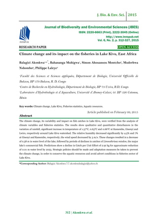 J. Bio. & Env. Sci. 2015
312 | Akonkwa et al.
RESEARCH PAPER OPEN ACCESS
Climate change and its impact on the fisheries in Lake Kivu, East Africa
Balagizi Akonkwa1,3,‫٭‬
, Bahananga Muhigwa1
, Simon Ahouansou Montcho3
, Muderhwa
Nshombo2
, Philippe Laleye3
1
Faculté des Sciences et Sciences appliquées, Département de Biologie, Université Officielle de
Bukavu, BP 570 Bukavu, R. D. Congo
2
Centre de Recherche en Hydrobiologie, Département de Biologie, BP 73 Uvira, R.D. Congo
3
Laboratoire d’Hydrobiologie et d’Aquaculture, Université d’Abomey-Calavi, 01 BP 526 Cotonou,
Bénin
Key words: Climate change, Lake Kivu, Fisheries statistics, Aquatic resources.
Article published on February 09, 2015
Abstract
The climate change, its variability and impact on fish catches in Lake Kivu, were verified from the analysis of
climate variables and fisheries statistics. The results show qualitative and quantitative disturbances in the
variation of rainfall, significant increase in temperature of 1.57°C, 0.63°C and 0.66°C at Kamembe, Gisenyi and
Lwiro, respectively around Lake Kivu watershed. The relative humidity decreased significantly by 4.5% and 7%
at Gisenyi and Kamembe, respectively; the wind speed decreased by 3 m/s. These changes resulted in a decrease
of 0.58 m in water level of the lake, followed by periods of declines in catches of Limnothrissa miodon, the major
lake’s commercial fish. Predictions show a decline in Catch per Unit Effort of 2.92 kg for approximate reduction
of 0.01 m water level by 2025. Strategic policies should be made and adaptation measures be taken to prevent
the climate change, in order to conserve the aquatic resources and avoid advert conditions in fisheries sector of
Lake Kivu.
*Corresponding Author: Balagizi Akonkwa  akonkwabalagizi@yahoo.fr
Journal of Biodiversity and Environmental Sciences (JBES)
ISSN: 2220-6663 (Print), 2222-3045 (Online)
http://www.innspub.net
Vol. 6, No. 2, p. 312-327, 2015
 