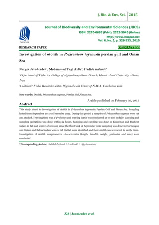 J. Bio. & Env. Sci. 2015
328 | Javadzadeh et al.
RESEARCH PAPER OPEN ACCESS
Investigation of otolith in Priacanthus tayenusin persian gulf and Oman
Sea
Narges Javadzadeh1
, Mohammad Tagi Azhir2
, Hadide mabudi3*
1
Department of Fisheries, College of Agriculture, Ahvaz Branch, Islamic Azad University, Ahvaz,
Iran
2
Coldwater Fishes Research Center, Regional Lead Center of NACA, Tonekabon, Iran
Key words: Otolith, Priacanthus tayenus, Persian Gulf, Oman Sea.
Article published on February 09, 2015
Abstract
This study aimed to investigation of otolith in Priacanthus tayenusin Persian Gulf and Oman Sea. Sampling
lasted from September 2011 to December 2012. During this period 5 samples of Priacanthus tayenus were cut
and studied. Trawling time was 2-2½ hours and trawling depth was considered as 10-100 m daily. Catching and
sampling operations was done within 24 hours. Sampling and catching was done in Khuzestan and Bushehr
waters in fall and winter of 2011and since the third week of September 2012 sampling was done in Hormozgan
and Sistan and Baloochestan waters. All thefish were identified and their otolith was extracted to verify them.
Investigation of otolith morphometric characteristics (length, breadth, weight, perimeter and area) were
conducted.
*Corresponding Author: Hadideh Mabudi  mikhak1311@yahoo.com
Journal of Biodiversity and Environmental Sciences (JBES)
ISSN: 2220-6663 (Print), 2222-3045 (Online)
http://www.innspub.net
Vol. 6, No. 2, p. 328-333, 2015
 