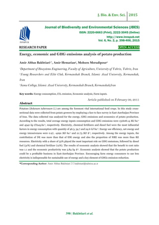 J. Bio. & Env. Sci. 2015
398 | Bakhtiari et al.
RESEARCH PAPER OPEN ACCESS
Energy, economic and GHG emissions analysis of potato production
Amir Abbas Bakhtiari1*
, Amir Hematian2
, Mohsen Moradipour3
1
Department of Biosystems Engineering, Faculty of Agriculture, University of Tabriz, Tabriz, Iran
2
Young Researchers and Elite Club, Kermanshah Branch, Islamic Azad University, Kermanshah,
Iran
3
Sama College, Islamic Azad University, Kermanshah Branch, Kermanshah,Iran
Key words: Energy consumption, CO2 emission, Economic analysis, Farm inputs.
Article published on February 09, 2015
Abstract
Potatoes (Solanum tuberosum L.) are among the foremost vital international food crops. In this study cross-
sectional data were collected from potato growers by employing a face to face survey in East-Azerbaijan Province
of Iran. The data collected was analyzed for the energy, GHG emissions and economics of potato production.
According to the results, total average energy inputs consumption and GHG emissions were 131608.14 MJ ha-1
and 4542 kg CO2eq.ha-1, respectively. Electricity, chemical fertilizers and diesel fuel were the most inﬂuential
factors in energy consumption with quantity of 46.3, 34.7 and 24.6 GJ ha-1. Energy use efﬁciency, net energy and
energy intensiveness were 0.97, -4292 MJ ha-1 and 21.73 MJ $-1, respectively. Among the energy inputs, the
contribution of DE was more than that of IDE energy and also the proportion of NRE was more than RE
resources. Electricity with a share of 52% played the most important role on GHG emissions, followed by diesel
fuel (31%) and chemical fertilizer (12%). The results of economic analysis showed that the beneﬁt to cost ratio
was 1.1 and the economic productivity was 5.84 kg $-1. Economic analysis showed that the potato production
could be a proﬁtable business in East-Azerbaijan Province. Encouraging farm energy consumers to use less
electricity is indispensable for sustainable use of energy and a key element of GHGs emission reduction.
*Corresponding Author: Amir Abbas Bakhtiari  bakhtiari@tabrizu.ac.ir
Journal of Biodiversity and Environmental Sciences (JBES)
ISSN: 2220-6663 (Print), 2222-3045 (Online)
http://www.innspub.net
Vol. 6, No. 2, p. 398-406, 2015
 