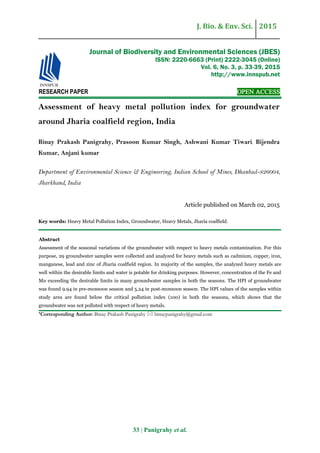 J. Bio. & Env. Sci. 2015
33 | Panigrahy et al.
RESEARCH PAPER OPEN ACCESS
Assessment of heavy metal pollution index for groundwater
around Jharia coalfield region, India
Binay Prakash Panigrahy, Prasoon Kumar Singh, Ashwani Kumar Tiwari, Bijendra
Kumar, Anjani kumar
Department of Environmental Science & Engineering, Indian School of Mines, Dhanbad-826004,
Jharkhand, India
Article published on March 02, 2015
Key words: Heavy Metal Pollution Index, Groundwater, Heavy Metals, Jharia coalfield.
Abstract
Assessment of the seasonal variations of the groundwater with respect to heavy metals contamination. For this
purpose, 29 groundwater samples were collected and analyzed for heavy metals such as cadmium, copper, iron,
manganese, lead and zinc of Jharia coalfield region. In majority of the samples, the analyzed heavy metals are
well within the desirable limits and water is potable for drinking purposes. However, concentration of the Fe and
Mn exceeding the desirable limits in many groundwater samples in both the seasons. The HPI of groundwater
was found 9.94 in pre-monsoon season and 5.24 in post-monsoon season. The HPI values of the samples within
study area are found below the critical pollution index (100) in both the seasons, which shows that the
groundwater was not polluted with respect of heavy metals.
*Corresponding Author: Binay Prakash Panigrahy  binaypanigrahy@gmail.com
Journal of Biodiversity and Environmental Sciences (JBES)
ISSN: 2220-6663 (Print) 2222-3045 (Online)
Vol. 6, No. 3, p. 33-39, 2015
http://www.innspub.net
 