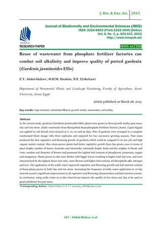 J. Bio. & Env. Sci. 2015
423 | Abdul-Hafeez et al.
RESEARCH PAPER OPEN ACCESS
Reuse of wastewater from phosphate fertilizer factories can
combat soil alkalinity and improve quality of potted gardenia
(Gardenia jasminoides Ellis)
E.Y. Abdul-Hafeez*
, O.H.M. Ibrahim, N.E. El-Keltawi
Department of Ornamental Plants and Landscape Gardening, Faculty of Agriculture, Assiut
University, Assiut, Egypt
Article published on March 28, 2015
Key words: Cape Jasmine; industrial effluent; growth media; wastewater; soil acidity.
Abstract
In the current study, gardenia (Gardenia jasminoides Ellis) plants were grown in three growth media; peat moss,
clay and rice straw. Acidic wastewater from Manquebad Superphosphate Fertilizer Factory (Assiut, Upper-Egypt)
was applied as soil drench (200 ml/pot) at 0, 10, 20 and 30 days. Pots of gardenia were arranged in a complete
randomized block design with three replicates and repeated for two successive growing seasons. Peat moss
produced the best vegetative and flowering growth of gardenia which could be assigned to its low pH and high
organic matter content. Rice straw-grown plants had better vegetative growth than clay-grown ones in terms of
plant height, number of leaves, branches and internodes, internode length, fresh and dry weights of shoots and
roots, number and diameter of flowers and possessed the highest leaf contents of phosphorus, potassium, cupper
and manganese. Plants grown in clay were thicker with bigger leaves resulting in higher total leaf area, and were
characterized by the highest shoot-root ratio, more flowers and higher leaf contents of chlorophylls a&b, nitrogen
and iron. The application of the acidic water improved vegetative and flowering growth and leaf nutrient content
of those plants grown in both clay and rice straw. Increasing the frequency of acidic water application to 10-day
interval caused a significant improvement in all vegetative and flowering characteristics and leaf nutrient content.
In conclusion, using acidic water at 10-day interval can improve the quality of rice straw and clay to be used as
good substitutes for peat moss.
*Corresponding Author: Abdul-Hafeez E.Y. noresam_2000@yahoo.com
Journal of Biodiversity and Environmental Sciences (JBES)
ISSN: 2220-6663 (Print) 2222-3045 (Online)
Vol. 6, No. 3, p. 423-433, 2015
http://www.innspub.net
 