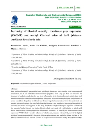 J. Bio. & Env. Sci. 2015
46 | Zarei et al.
RESEARCH PAPER OPEN ACCESS
Increasing of Chavicol o-methyl transferase gene expression
(CVOMT) and methyl Chavicol value of basil (Ocimum
basilicum) by salicylic acid
Hemadollah Zarei1*
, Barat Ali Fakheri2
, Sedigheh Esmaeilzadeh Bahabadi 3
,
Mahmood Solouki 4
1
Department of Plant Breeding and Biotechnology, Faculty of Agriculture, University of Zabol,
Zabol, IR Iran
2
Department of Plant Breeding and Biotechnology, Faculty of Agriculture, University of Zabol,
Zabol, IR Iran
3
Department of Biology, University of Zabol, Zabol, IR Iran
4
Department of Plant Breeding and Biotechnology, Faculty of Agriculture, University of Zabol,
Zabol, IR Iran
Article published on March 02, 2015
Key words: basil, essential oil, gene expression, CVOMT, salicylic acid.
Abstract
Basil (Ocimum basilicum), is a medicinal plant mint family (Lamiaceae) which contains cyclic compounds and
essential oil, and it has antibacterial and antioxidant properties. From Long ago, Basil has been used for
treatment of headache, cough, diarrhea and fever, inflammation of the throat and stomach pain in Iran. Basil
essential oil is mainly containing phenylpropanoids compounds, the biosynthesis path of these compounds are of
course passed from the pathway of shikimate and the most important compounds of them, that can be cited, are
chavicol and methyl chavicol. The role of salicylic acid is known as a bio- stimulant to improve the biosynthesis of
secondary metabolites in many plants. In this study, the effect of salicylic acid on gene expression CVOMT and
the amount of methyl chavicol was studied. Therefore, basil was treated with 2 mM solution of salicylic acid
before flowering stage, and respectively the samples were harvested 1, 2, 3 and 5 days after treatment. Gene
expression CVOMT which was under influence of salicylic acid, compared with controls, showed the highest
activity of gene expression CVOMT. So, on the third day after treatment was reached to highest level and on the
fifth day after treatment was reduced. Essential oil analysis also showed that the methyl chavicol influenced by
Journal of Biodiversity and Environmental Sciences (JBES)
ISSN: 2220-6663 (Print) 2222-3045 (Online)
Vol. 6, No. 3, p. 46-53, 2015
http://www.innspub.net
 